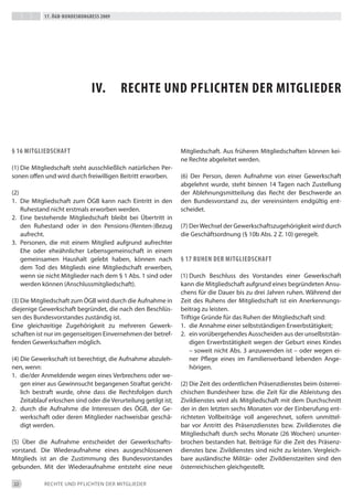 17. Ögb-bundeskongress 2009




                               iv.         rechte und pfLichten der mitgLieder



§ 16 mitgLiedschaft                                                Mitgliedschaft. Aus früheren Mitgliedschaften können kei-
                                                                   ne Rechte abgeleitet werden.
(1) die Mitgliedschaft steht ausschließlich natürlichen Per-
sonen offen und wird durch freiwilligen beitritt erworben.         (6) der Person, deren Aufnahme von einer Gewerkschaft
                                                                   abgelehnt wurde, steht binnen 14 tagen nach Zustellung
(2)                                                                der Ablehnungsmitteilung das Recht der beschwerde an
1. die Mitgliedschaft zum ÖGb kann nach eintritt in den            den bundesvorstand zu, der vereinsintern endgültig ent-
    Ruhestand nicht erstmals erworben werden.                      scheidet.
2. eine bestehende Mitgliedschaft bleibt bei Übertritt in
    den Ruhestand oder in den Pensions-(Renten-)bezug              (7) der Wechsel der Gewerkschaftszugehörigkeit wird durch
    aufrecht.                                                      die Geschäftsordnung (§ 10b Abs. 2 Z. 10) geregelt.
3. Personen, die mit einem Mitglied aufgrund aufrechter
    ehe oder eheähnlicher Lebensgemeinschaft in einem
    gemeinsamen Haushalt gelebt haben, können nach                 § 17 ruhen der mitgLiedschaft
    dem tod des Mitglieds eine Mitgliedschaft erwerben,
    wenn sie nicht Mitglieder nach dem § 1 Abs. 1 sind oder        (1) durch beschluss des Vorstandes einer Gewerkschaft
    werden können (Anschlussmitgliedschaft).                       kann die Mitgliedschaft aufgrund eines begründeten Ansu-
                                                                   chens für die dauer bis zu drei Jahren ruhen. Während der
(3) die Mitgliedschaft zum ÖGb wird durch die Aufnahme in          Zeit des Ruhens der Mitgliedschaft ist ein Anerkennungs-
diejenige Gewerkschaft begründet, die nach den beschlüs-           beitrag zu leisten.
sen des bundesvorstandes zuständig ist.                            triftige Gründe für das Ruhen der Mitgliedschaft sind:
eine gleichzeitige Zugehörigkeit zu mehreren Gewerk-               1. die Annahme einer selbstständigen erwerbstätigkeit;
schaften ist nur im gegenseitigen einvernehmen der betref-         2. ein vorübergehendes Ausscheiden aus der unselbststän-
fenden Gewerkschaften möglich.                                         digen erwerbstätigkeit wegen der Geburt eines Kindes
                                                                       – soweit nicht Abs. 3 anzuwenden ist – oder wegen ei-
(4) die Gewerkschaft ist berechtigt, die Aufnahme abzuleh-             ner Pflege eines im Familienverband lebenden Ange-
nen, wenn:                                                             hörigen.
1. die/der Anmeldende wegen eines Verbrechens oder we-
    gen einer aus Gewinnsucht begangenen Straftat gericht-         (2) die Zeit des ordentlichen Präsenzdienstes beim österrei-
    lich bestraft wurde, ohne dass die Rechtsfolgen durch          chischen bundesheer bzw. die Zeit für die Ableistung des
    Zeitablauf erloschen sind oder die Verurteilung getilgt ist;   Zivildienstes wird als Mitgliedschaft mit dem durchschnitt
2. durch die Aufnahme die interessen des ÖGb, der Ge-              der in den letzten sechs Monaten vor der einberufung ent-
    werkschaft oder deren Mitglieder nachweisbar geschä-           richteten Vollbeiträge voll angerechnet, sofern unmittel-
    digt werden.                                                   bar vor Antritt des Präsenzdienstes bzw. Zivildienstes die
                                                                   Mitgliedschaft durch sechs Monate (26 Wochen) ununter-
(5) Über die Aufnahme entscheidet der Gewerkschafts-               brochen bestanden hat. beiträge für die Zeit des Präsenz-
vorstand. die Wiederaufnahme eines ausgeschlossenen                dienstes bzw. Zivildienstes sind nicht zu leisten. Vergleich-
Mitglieds ist an die Zustimmung des bundesvorstandes               bare ausländische Militär- oder Zivildienstzeiten sind den
gebunden. Mit der Wiederaufnahme entsteht eine neue                österreichischen gleichgestellt.

22           ReCHte UNd PFLiCHteN deR MitGLiedeR
 