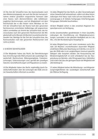 17. Ögb-bundeskongress 2009




(3) die Zeit der Schutzfrist bzw. des Karenzurlaubes nach     (3) Jedes Mitglied hat das Recht, an allen Veranstaltungen
dem Mutterschutzgesetz, wie auch die Zeit der inanspruch-     seiner Gewerkschaft teilzunehmen, sofern sich diese Veran-
nahme anderer gesetzlich vorgesehener Karenzen oder           staltungen ihrer Natur nach nicht auf eine besondere Per-
einer Karenz nach dienstrechtlichen oder kollektivver-        sonengruppe (z. b. Sektion, Fachgruppe, Unterfachgruppe,
traglichen bestimmungen, wird als Mitgliedszeit mit dem       Ortsgruppe, Zahlstelle) beschränken.
durchschnitt der in den letzten sechs Monaten vor An-
tritt der Schutzfrist bzw. der Karenz nach den genannten      (4) dem Mitglied stehen in den einzelnen Regionen An-
Rechtsnormen entrichteten Vollbeiträge voll angerechnet,      sprechpersonen zur Verfügung.
sofern unmittelbar vor Antritt der Schutzfrist bzw. des Ka-
renzurlaubes nach den genannten Rechtsnormen die Mit-         (5) die Gewerkschaften gewährleisten in ihren Geschäfts-
gliedschaft sechs Monate (26 Wochen) ununterbrochen be-       ordnungen die durchführung von Mitgliederversamm-
standen hat. beiträge für die Zeit der Schutzfrist bzw. des   lungen, zumindest in der gleichen Häufigkeit wie im § 8c
Karenzurlaubes nach den genannten Rechtsnormen sind           Abs. 2 für den bundeskongress festgelegt ist.
nicht zu leisten.
                                                              (6) Jedes Mitglied kann nach einer mindestens sechs Mo-
                                                              nate (26 Wochen) ununterbrochen dauernden Mitglied-
§ 18 rechte der mitgLieder                                    schaft beim ÖGb unter beachtung von § 8d Abs. 6 in ein Or-
                                                              gan des ÖGb oder in ein vergleichbares Gremium gewählt,
(1) die Mitglieder haben das Recht, die dienstleistungen      delegiert oder kooptiert werden. die Voraussetzung der
bzw. einrichtungen des ÖGb und jener der zuständigen Ge-      Mindestmitgliedschaft ist nicht erforderlich bei der Neu-
werkschaft (Rechtsschutz, bildungsangebote, Freizeitein-      gründung von betriebs- oder Ortsgruppen bzw. Zahlstellen
richtungen, Unterstützungen usw.) gemäß den jeweiligen        und in dem Fall, dass die geringere dauer der Mitgliedschaft
Statuten, Geschäftsordnungen und Regulativen zu nutzen.       altersbedingt ist.

(2) die Mitglieder haben das Recht, regelmäßig durch Ge-      (7) Jedem Mitglied stehen die Mitwirkungs- und Mitgestal-
werkschaftsmedien über die Leistungen des ÖGb und sei-        tungsmöglichkeiten der zuständigen Gewerkschaft oder
ner Gewerkschaften informiert zu werden.                      des ÖGb zur Verfügung.




                                                                                                      foto: JÜrgen reitbÖck/pixeLio.de




                                                                       ReCHte UNd PFLiCHteN deR MitGLiedeR                               23
 