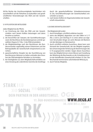 17. Ögb-bundeskongress 2009




(8) die Rechte der Anschlussmitglieder beschränken sich          durch die gewerkschaftlichen Schiedskommissionen
ausschließlich auf die teilnahme an kulturellen und gesell-      (§ 23e, Geschäftsordnungen der Gewerkschaften) ent-
schaftlichen Veranstaltungen des ÖGb und der Gewerk-             scheiden zu lassen;
schaften.                                                     6. nach besten Kräften im Organisationsleben der Gewerk-
                                                                 schaft mitzuarbeiten.

§ 19 pfLichten der mitgLieder
                                                              § 20 ende der mitgLiedschaft
Jedes Mitglied hat die Pflicht:
1. zur erreichung der Ziele des ÖGb und der Gewerk-           die Mitgliedschaft endet:
   schaften nach besten Kräften beizutragen und deren         1. durch freiwilligen, schriftlich erklärten Austritt;
   Ansehen zu wahren;                                         2. wenn das Mitglied, abgesehen von den Fällen in § 17
2. die Vorschriften der Statuten, der Geschäftsordnungen         Abs. 2 und 3, zum Stichtag 31.12. eines Jahres aus eige-
   sowie die beschlüsse des bundeskongresses und der ge-         nem Verschulden länger als sechs Monate (26 Wochen)
   wählten Organe (§ 7 Abs. 1) des ÖGb einzuhalten;              mit den beiträgen im Rückstand ist;
3. die Mitgliedsbeiträge nach den beschlüssen des bun-        3. durch schriftlich erklärten Ausschluss, dieser kann vom
   desvorstandes regelmäßig seinem einkommen und der             Vorstand der Gewerkschaft, der das Mitglied angehört,
   beitragstabelle der Gewerkschaft entsprechend zu ent-         bei schwerwiegender Verletzung der bestimmungen des
   richten;                                                      § 19 ausgesprochen werden. Gegen diesen Ausschluss
4. gewerkschaftliche disziplin bei der durchführung von          kann das Mitglied binnen einem Monat nach Zustellung
   beschlossenen Aktionen zu halten und jedes dem Anse-          der Mitteilung die beschwerde an die Schiedskommissi-
   hen des ÖGb abträgliche Verhalten zu vermeiden;               on der betreffenden Gewerkschaft erheben (§ 23e). der
5. bei Streitigkeiten aus dem Mitgliedschaftsverhältnis vor      beschwerde kommt keine aufschiebende Wirkung zu;
   einer Anrufung der ordentlichen Gerichte die Streitfrage   4. durch tod des Mitglieds.




24          ReCHte UNd PFLiCHteN deR MitGLiedeR
 