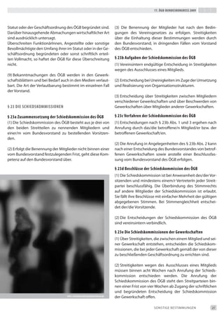 17. Ögb-bundeskongress 2009




Statut oder der Geschäftsordnung des ÖGb begründet sind.                   (3) die benennung der Mitglieder hat nach den bedin-
darüber hinausgehende Abmachungen wirtschaftlicher Art                     gungen des Vereinsgesetzes zu erfolgen. Streitigkeiten
sind ausdrücklich untersagt.                                               über die einhaltung dieser bestimmungen werden durch
Überschreiten Funktionärinnen, Angestellte oder sonstige                   den bundesvorstand, in dringenden Fällen vom Vorstand
bevollmächtigte den Umfang ihrer im Statut oder in der Ge-                 des ÖGb entschieden.
schäftsordnung begründeten oder sonst schriftlich erteil-
ten Vollmacht, so haftet der ÖGb für diese Überschreitung                  § 23b aufgaben der schiedskommission des Ögb
nicht.                                                                     (1) Vereinsintern endgültige entscheidung in Streitigkeiten
                                                                           wegen des Ausschlusses eines Mitglieds.
(9) bekanntmachungen des ÖGb werden in den Gewerk-
schaftsblättern und bei bedarf auch in den Medien verlaut-                 (2) entscheidung bei Uneinigkeiten im Zuge der Umsetzung
bart. die Art der Verlautbarung bestimmt im einzelnen Fall                 und Realisierung von Organisationsstrukturen.
der Vorstand.
                                                                           (3) entscheidung über Streitigkeiten zwischen Mitgliedern
                                                                           verschiedener Gewerkschaften und über beschwerden von
§ 23 die schiedskommissionen                                               Gewerkschaften über Mitglieder anderer Gewerkschaften.

§ 23a Zusammensetzung der schiedskommission des Ögb                        § 23c verfahren der schiedskommission des Ögb
(1) die Schiedskommission des ÖGb besteht aus je drei von                  (1) entscheidungen nach § 23b Abs. 1 und 3 ergehen nach
den beiden Streitteilen zu nennenden Mitgliedern und                       Anrufung durch das/die betroffene/n Mitglied/er bzw. der
einer/m vom bundesvorstand zu bestellenden Vorsitzen-                      betroffenen Gewerkschaft/en.
den.
                                                                           (2) die Anrufung in Angelegenheiten des § 23b Abs. 2 kann
(2) erfolgt die benennung der Mitglieder nicht binnen einer                nach einer entscheidung des bundesvorstandes von betrof-
vom bundesvorstand festzulegenden Frist, geht diese Kom-                   fenen Gewerkschaften sowie anstelle einer beschlussfas-
petenz auf den bundesvorstand über.                                        sung vom bundesvorstand des ÖGb erfolgen.

                                                                           § 23d beschlüsse der schiedskommission des Ögb
                                                                           (1) die Schiedskommission ist bei Anwesenheit des/der Vor-
                                                                           sitzenden und mindestens einem/r Vertreterin jeder Streit-
                                                                           partei beschlussfähig. die Überbindung des Stimmrechts
                                                                           auf andere Mitglieder der Schiedskommission ist erlaubt.
                                                                           Sie fällt ihre beschlüsse mit einfacher Mehrheit der gültigen
                                                                           abgegebenen Stimmen. bei Stimmengleichheit entschei-
                                                                           det der/die Vorsitzende.

                                                                           (2) die entscheidungen der Schiedskommission des ÖGb
                                                                           sind vereinsintern verbindlich.

                                                                           § 23e die schiedskommissionen der gewerkschaften
                                                                           (1) Über Streitigkeiten, die zwischen einem Mitglied und sei-
                                                                           ner Gewerkschaft entstehen, entscheiden die Schiedskom-
                                                                           missionen, die bei jeder Gewerkschaft gemäß der von dieser
                                                                           zu beschließenden Geschäftsordnung zu errichten sind.

                                                                           (2) Streitigkeiten wegen des Ausschlusses eines Mitglieds
                                                                           müssen binnen acht Wochen nach Anrufung der Schieds-
                                                                           kommission entschieden werden. die Anrufung der
                                                                           Schiedskommission des ÖGb steht den Streitparteien bin-
                                                                           nen einer Frist von vier Wochen ab Zugang der schriftlichen
                                                                           und begründeten entscheidung der Schiedskommission
                                  foto: stephanie hofschLäger/pixeLio.de
                                                                           der Gewerkschaft offen.

                                                                                                  SONStiGe beStiMMUNGeN              27
 