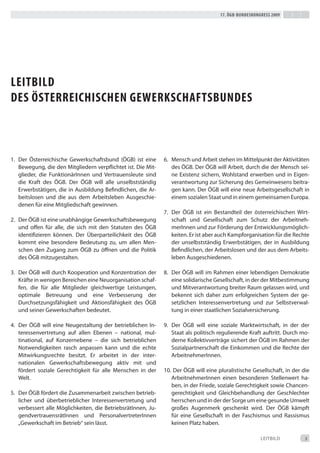 17. Ögb-bundeskongress 2009




LeitbiLd
des Österreichischen gewerkschaftsbundes



1. der Österreichische Gewerkschaftsbund (ÖGb) ist eine       6. Mensch und Arbeit stehen im Mittelpunkt der Aktivitäten
   bewegung, die den Mitgliedern verpflichtet ist. die Mit-      des ÖGb. der ÖGb will Arbeit, durch die der Mensch sei-
   glieder, die Funktionärinnen und Vertrauensleute sind         ne existenz sichern, Wohlstand erwerben und in eigen-
   die Kraft des ÖGb. der ÖGb will alle unselbstständig          verantwortung zur Sicherung des Gemeinwesens beitra-
   erwerbstätigen, die in Ausbildung befindlichen, die Ar-       gen kann. der ÖGb will eine neue Arbeitsgesellschaft in
   beitslosen und die aus dem Arbeitsleben Ausgeschie-           einem sozialen Staat und in einem gemeinsamen europa.
   denen für eine Mitgliedschaft gewinnen.
                                                              7. der ÖGb ist ein bestandteil der österreichischen Wirt-
2. der ÖGb ist eine unabhängige Gewerkschaftsbewegung            schaft und Gesellschaft zum Schutz der Arbeitneh-
   und offen für alle, die sich mit den Statuten des ÖGb         merinnen und zur Förderung der entwicklungsmöglich-
   identifizieren können. der Überparteilichkeit des ÖGb         keiten. er ist aber auch Kampforganisation für die Rechte
   kommt eine besondere bedeutung zu, um allen Men-              der unselbstständig erwerbstätigen, der in Ausbildung
   schen den Zugang zum ÖGb zu öffnen und die Politik            befindlichen, der Arbeitslosen und der aus dem Arbeits-
   des ÖGb mitzugestalten.                                       leben Ausgeschiedenen.

3. der ÖGb will durch Kooperation und Konzentration der       8. der ÖGb will im Rahmen einer lebendigen demokratie
   Kräfte in wenigen bereichen eine Neuorganisation schaf-       eine solidarische Gesellschaft, in der der Mitbestimmung
   fen, die für alle Mitglieder gleichwertige Leistungen,        und Mitverantwortung breiter Raum gelassen wird, und
   optimale betreuung und eine Verbesserung der                  bekennt sich daher zum erfolgreichen System der ge-
   durchsetzungsfähigkeit und Aktionsfähigkeit des ÖGb           setzlichen interessenvertretung und zur Selbstverwal-
   und seiner Gewerkschaften bedeutet.                           tung in einer staatlichen Sozialversicherung.

4. der ÖGb will eine Neugestaltung der betrieblichen in-      9. der ÖGb will eine soziale Marktwirtschaft, in der der
   teressenvertretung auf allen ebenen – national, mul-          Staat als politisch regulierende Kraft auftritt. durch mo-
   tinational, auf Konzernebene – die sich betrieblichen         derne Kollektivverträge sichert der ÖGb im Rahmen der
   Notwendigkeiten rasch anpassen kann und die echte             Sozialpartnerschaft die einkommen und die Rechte der
   Mitwirkungsrechte besitzt. er arbeitet in der inter-          Arbeitnehmerinnen.
   nationalen Gewerkschaftsbewegung aktiv mit und
   fördert soziale Gerechtigkeit für alle Menschen in der     10. der ÖGb will eine pluralistische Gesellschaft, in der die
   Welt.                                                         Arbeitnehmerinnen einen besonderen Stellenwert ha-
                                                                 ben, in der Friede, soziale Gerechtigkeit sowie Chancen-
5. der ÖGb fördert die Zusammenarbeit zwischen betrieb-          gerechtigkeit und Gleichbehandlung der Geschlechter
   licher und überbetrieblicher interessenvertretung und         herrschen und in der der Sorge um eine gesunde Umwelt
   verbessert alle Möglichkeiten, die betriebsrätinnen, Ju-      großes Augenmerk geschenkt wird. der ÖGb kämpft
   gendvertrauensrätinnen und Personalvertreterinnen             für eine Gesellschaft in der Faschismus und Rassismus
   „Gewerkschaft im betrieb“ sein lässt.                         keinen Platz haben.

                                                                                                       LeitbiLd          3
 