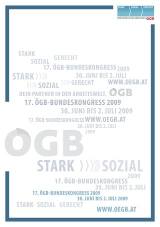 Stark
      Sozial  Gerecht
          17. ÖGb-bunDeSkonGreSS 2009
Stark               30. Juni biS 2. Juli
        Sozial     Gerecht      www.oeGb.at
  Dein Partner in Der arbeitSwelt.
   17. ÖGb-bunDeSkonGreSS 2009
             30. Juni biS 2. Juli 2009
     17. ÖGb-bunDeSkonGreSS www.oeGb.at
                        30. Juni biS 2. Juli
                            2009




        Stark                       Sozial
                                        2009
               17. ÖGb-bunDeSkonGreSS
                            30. Juni biS 2. Juli
      17. ÖGb-bunDeSkonGreSS 2009
                       30. Juni biS 2. Juli 2009
 Stark Sozial Gerecht
                                  www.oeGb.at
 