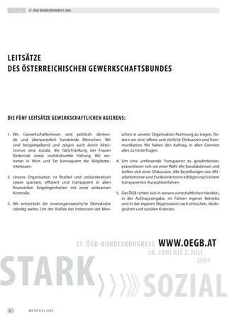 17. Ögb-bundeskongress 2009




LeitsätZe
des Österreichischen gewerkschaftsbundes




die fÜnf LeitsätZe gewerkschaftLichen agierens:

1. Wir Gewerkschafterinnen sind politisch denken-               schen in unserer Organisation Rechnung zu tragen, för-
   de und überparteilich handelnde Menschen. Wir                dern wir eine offene und ehrliche diskussion und Kom-
   sind beispielgebend und zeigen auch durch Aktio-             munikation. Wir haben den Auftrag, in allen Gremien
   nismus eine soziale, die Gleichstellung der Frauen           alles zu hinterfragen.
   fördernde sowie multikulturelle Haltung. Wir ver-
   treten in Wort und tat konsequent die Mitglieder-         4. Um eine umfassende transparenz zu gewährleisten,
   interessen.                                                  präsentieren sich vor einer Wahl alle Kandidatinnen und
                                                                stellen sich einer diskussion. Alle bestellungen von Mit-
2. Unsere Organisation ist flexibel und unbürokratisch          arbeiterinnen und Funktionärinnen erfolgen nach einem
   sowie sparsam, eﬃzient und transparent in allen              transparenten Auswahlverfahren.
   finanziellen Angelegenheiten mit einer wirksamen
   Kontrolle.                                                5. der ÖGb richtet sich in seinem wirtschaftlichen Handeln,
                                                                in der Auftragsvergabe, im Führen eigener betriebe
3. Wir entwickeln die innerorganisatorische demokratie          und in der eigenen Organisation nach ethischen, ökolo-
   ständig weiter. Um der Vielfalt der interessen der Men-      gischen und sozialen Kriterien.




4          MetAtiteL HieR
 
