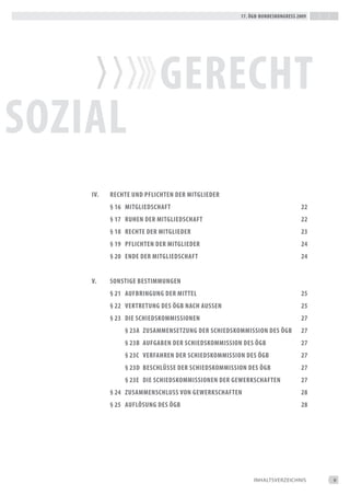 17. Ögb-bundeskongress 2009




                          gerecht
soZiaL
    iv.   rechte und pfLichten der mitgLieder
          § 16 mitgLiedschaft                                              22
          § 17 ruhen der mitgLiedschaft                                    22
          § 18 rechte der mitgLieder                                       23
          § 19 pfLichten der mitgLieder                                    24
          § 20 ende der mitgLiedschaft                                     24


    v.    sonstige bestimmungen
          § 21 aufbringung der mitteL                                      25
          § 22 vertretung des Ögb nach aussen                              25
          § 23 die schiedskommissionen                                     27
              § 23a ZusammensetZung der schiedskommission des Ögb          27
              § 23b aufgaben der schiedskommission des Ögb                 27
              § 23c verfahren der schiedskommission des Ögb                27
              § 23d beschLÜsse der schiedskommission des Ögb               27
              § 23e die schiedskommissionen der gewerkschaften             27
          § 24 ZusammenschLuss von gewerkschaften                          28
          § 25 aufLÖsung des Ögb                                           28




                                                       iNHALtSVeRZeiCHNiS       9
 