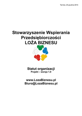 Tarnów, 20 grudnia 2014
Stowarzyszenie Wspierania
Przedsiębiorczości
LOŻA BIZNESU
Statut organizacji
Projekt – wersja 1.0
www.LozaBiznesu.pl
Biuro@LozaBiznesu.pl
 