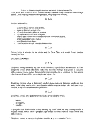 Društvo za duševno zdravje in kreativno preživljanje prostega časa »VEZI«
odbor, enkrat letno pa tudi občni zbor. Člani nadzornega odbora ne morejo biti obenem člani izvršnega
odbora. Lahko sodelujejo na sejah izvršnega odbora, nimajo pa pravice odločanja.
35. ČLEN
Nadzorni odbor nadzira:
- izvajanje statuta in drugih aktov društva,
- izvajanje sklepov organov društva,
- učinkovito in smiselno delovanje projektov,
- izpolnjevanje dolţnosti članov in organov,
- opravlja redno kontrolo nad finančno-materialnim poslovanjem društva,
- smotrno uporabo sredstev društva,
- uresničevanje pravic članov,
- obveščanje članov,drugih interesov članov društva.
36. ČLEN
Nadzorni odbor je sklepčen, če sta prisotna vsaj dva člana. Sklep pa je sprejet, če zanj glasujeta
najmanj dva člana.
DISCIPLINSKA KOMISIJA
37. ČLEN
Disciplinsko komisijo sestavljajo trije člani in dva namestnika, ki jih voli občni zbor za dobo 4 let. Člani
disciplinske komisije izmed sebe izvolijo predsednika disciplinske komisije. Za svoje delo je odgovorna
občnemu zboru in svetu društva. Disciplinska komisija je sklepčna, če so prisotni vsi trije člani oziroma
njihovi namestniki, za odločitev pa morata glasovati najmanj dva.
38. ČLEN
Disciplinska komisija odloča o disciplinskih prekrških članov društva. Za disciplinski prekršek se šteje
vsaka hujša kršitev pravil društva, neupoštevanje odločitev organov društva, kakor tudi vsako drugo
ravnanje, ki huje prizadene interese ali ugled društva.
39. ČLEN
Disciplinska komisija lahko glede na naravo prekrška izreče naslednje ukrepe:
opomin,
javni opomin,
izključitev.
O pritoţbah zoper sklepe odloča na svoji naslednji seji izvršni odbor. Na sklep izvršnega odbora ni
mogoča pritoţba. Izvršni odbor o pritoţ bah zoper sklepe disciplinske komisije poroča enkrat letno
občnemu zboru.
Disciplinska komisija se ravna po disciplinskem pravilniku, ki ga mora sprejeti občni zbor.
 