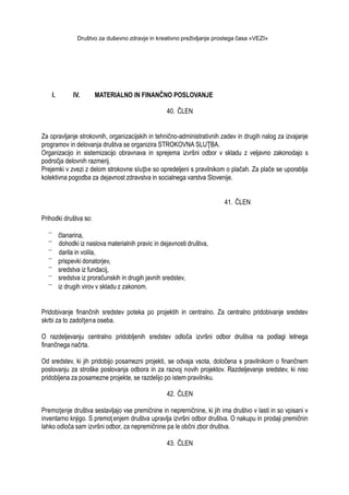 Društvo za duševno zdravje in kreativno preživljanje prostega časa »VEZI«
I. IV. MATERIALNO IN FINANČNO POSLOVANJE
40. ČLEN
Za opravljanje strokovnih, organizacijskih in tehnično-administrativnih zadev in drugih nalog za izvajanje
programov in delovanja društva se organizira STROKOVNA SLUŢBA.
Organizacijo in sistemizacijo obravnava in sprejema izvršni odbor v skladu z veljavno zakonodajo s
področja delovnih razmerij.
Prejemki v zvezi z delom strokovne sluţbe so opredeljeni s pravilnikom o plačah. Za plače se uporablja
kolektivna pogodba za dejavnost zdravstva in socialnega varstva Slovenije.
41. ČLEN
Prihodki društva so:
članarina,
dohodki iz naslova materialnih pravic in dejavnosti društva,
darila in volila,
prispevki donatorjev,
sredstva iz fundacij,
sredstva iz proračunskih in drugih javnih sredstev,
iz drugih virov v skladu z zakonom.
Pridobivanje finančnih sredstev poteka po projektih in centralno. Za centralno pridobivanje sredstev
skrbi za to zadolţena oseba.
O razdeljevanju centralno pridobljenih sredstev odloča izvršni odbor društva na podlagi letnega
finančnega načrta.
Od sredstev, ki jih pridobijo posamezni projekti, se odvaja vsota, določena s pravilnikom o finančnem
poslovanju za stroške poslovanja odbora in za razvoj novih projektov. Razdeljevanje sredstev, ki niso
pridobljena za posamezne projekte, se razdelijo po istem pravilniku.
42. ČLEN
Premoţenje društva sestavljajo vse premičnine in nepremičnine, ki jih ima društvo v lasti in so vpisani v
inventarno knjigo. S premoţ enjem društva upravlja izvršni odbor društva. O nakupu in prodaji premičnin
lahko odloča sam izvršni odbor, za nepremičnine pa le občni zbor društva.
43. ČLEN
 