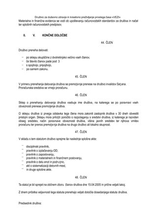 Društvo za duševno zdravje in kreativno preživljanje prostega časa »VEZI«
Materialna in finančna evidenca se vodi ob upoštevanju računovodskih standardov za društva in načel
ter splošnih računovodskih predpisov.
II. V. KONČNE DOLOČBE
44. ČLEN
Društvo preneha delovati:
po sklepu skupščine z dvotretinjsko večino vseh članov,
če število članov pade pod 3
s spojitvijo, pripojitvijo,
po samem zakonu.
45. ČLEN
V primeru prenehanja delovanja društva se premoţenje prenese na društvo invalidov Seţ ana.
Proračunska sredstva se vrnejo proračunu.
46. ČLEN
Sklep o prenehanju delovanja društva vsebuje ime društva, na katerega se po poravnavi vseh
obveznosti prenese premoţenje društva.
O sklepu društva iz prvega odstavka tega člena mora zakoniti zastopnik društva v 30 dneh obvestiti
pristojni organ. Sklepu mora priloţiti poročilo o razpolaganju s sredstvi društva, iz katerega je razviden
obseg sredstev, način poravnave obveznosti društva, višina javnih sredstev ter njihova vrnitev
proračunu ter prenos premoţenja društva na drugo društvo ali lokalno skupnost.
47. ČLEN
V skladu s tem statutom društvo sprejme še naslednje splošne akte:
disciplinski pravilnik,
pravilnik o izplačevanju OD,
pravilnik o zaposlovanju,
pravilnik o materialnem in finančnem poslovanju,
pravilnik o delu enot in podruţnic,
akt o sistematizaciji delovnih mest,
in druge splošne akte.
48. ČLEN
Ta statut je bil sprejet na občnem zboru članov društva dne 15.04.2005 in prične veljati takoj.
Z dnem pričetka veljavnosti tega statuta prenehajo veljati določila dosedanjega statuta društva.
Predsednik društva:
 