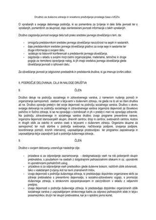 Društvo za duševno zdravje in kreativno preživljanje prostega časa »VEZI«
O vprašanjih s svojega delovnega področja, ki so pomembna za ţivljenje in delo širše javnosti ter o
vprašanjih, pomembnih za skupnost, daje zainteresirani javnosti informacije o takih vprašanjih.
Društvo zagotavlja javnost svojega dela tudi preko sredstev javnega obveščanja s tem, da:
- omogoča predstavnikom sredstev javnega obveščanja navzočnost na sejah in sestankih,
- daje predstavnikom sredstev javnega obveščanja gradivo za svoje seje in sestanke ter
druge informacije o svojem delu,
- sodeluje na tiskovnih konferencah s predstavniki javnega obveščanja,
- zagotavlja v skladu s svojimi moţnostmi organizacijske, materialne, tehnične in druge
pogoje za nemoteno opravljanje nalog, ki jih imajo sredstva javnega obveščanja glede
obveščanja javnosti o njihovem delu;
Za obveščanje javnosti je odgovoren predsednik in predstavnik društva, ki ga imenuje izvršni odbor.
II. PODROČJE DELOVANJA, CILJI IN NALOGE DRUŠTVA
8. ČLEN
Društvo deluje na področju socialnega in zdravstvenega varstva, z namenom nudenja pomoči in
organiziranja samopomoči osebam s teţavami v duševnem zdravju, ne glede na to ali so člani društva
ali ne. Društvo opravlja preteţni del svoje dejavnosti na področju socialnega varstva. Društvo v okviru
svojega delovanja na področju socialnega in zdravstvenega varstva organizira dejavnosti za človekovo
psihično in fizično zdravje, ki se ne opravljajo v bolnišnicah in jih v preteţni meri ne opravljajo zdravniki.
Na področju zdravstvenega in socialnega varstva društvo izvaja programe preventivne narave,
organizira dejavnost stanovanjskih skupin, dnevnih centrov, drop in centrov, svetovalnih centrov, klubov
in drugih oblik za oskrbo in varstvo oseb s teţ avami v duševnem zdravju. Organizira skupine za
samopomoč ter nudi storitve s področja svetovanja, načrtovanja podpore, izvajanja podpore,
koordiniranja pomoči, kriznih intervencij, usposabljanja prostovoljcev ter programov zaposlovanja in
usposabljanja teţje zaposljivih ljudi s področja duševnega zdravja..
9. ČLEN
Društvo v svojem delovanju uresničuje naslednje cilje:
- prizadeva si za odpravljanje zaznamovanja - destigmatizacijo vseh na rob potisnjenih skupin
prebivalstva, s poudarkom na osebah z dolgotrajnimi psihosocialnimi stiskami in oz. uporabniki
in uporabnicami psihiatričnih uslug,
- prizadeva si za odpravljanje vseh predsodkov glede duševne bolezni, različnih oblik odvisnosti,
tako v vsakdanjem ţivljenju kot na ravni znanstvenih mitov,
- izvaja dejavnosti s področja duševnega zdravja, ki predstavljajo dopolnitev organizirane skrbi za
zdravje prebivalstva s preventivno dejavnostjo, s socialno-zdravstveno vzgojo, s promocijo
duševnega zdravja, s strokovnimi izpopolnjevanjem in zaloţništvom v skladu z veljavnimi
predpisi,
- izvaja dejavnosti s področja duševnega zdravja, ki predstavljajo dopolnitev organiziranih oblik
socialnega varstva z usposabljanjem strokovnega kadra za odpravo psihosocilnih stisk in teţav
posameznikov, druţin ter skupin prebivalstva, kar je v splošno javno korist,
 