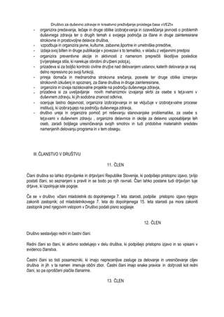 Društvo za duševno zdravje in kreativno preživljanje prostega časa »VEZI«
- organizira predavanja, tečaje in druge oblike izobraţevanja in ozaveščanja javnosti o problemih
duševnega zdravja ter o drugih temah s svojega področja za člane in druge zainteresirane
strokovne in prostovoljne delavce društva,
- vzpodbuja in organizira javne, kulturne, zabavne,športne in umetniške prireditve,
- izdaja svoj bilten in druge publikacije v povezavi s to tematiko, v skladu z veljavnimi predpisi
- organizira preventivne akcije in aktivnosti z namenom preprečiti škodljive posledice
ţivljenjskega stila, ki narekuje obrobni druţbeni poloţaj,
- prizadeva si za boljšo kontrolo civilne druţbe nad delovanjem ustanov, katerih delovanje je vsaj
delno represivno po svoji funkciji,
- prireja domača in mednarodna strokovna srečanja, posvete ter druge oblike izmenjav
strokovnih izkušenj in spoznanj, za člane društva in druge zainteresirane,
- organizira in izvaja raziskovalne projekte na področju duševnega zdravja,
- prizadeva si za uveljavljanje novih mehanizmov izvajanja skrbi za osebe s teţavami v
duševnem zdravju, ki jih sodobna znanost odkriva,
- ocenjuje lastno dejavnost, organizira izobraţevanja in se vključuje v izobraţevalne procese
institucij, ki izobraţujejo na področju duševnega zdravja,
- društvo ureja in organizira pomoč pri reševanju stanovanjske problematike, za osebe s
teţavami v duševnem zdravju , organizira delavnice in okolje za delavno usposabljanje teh
oseb, zaradi boljšega uresničevanja svojih smotrov in tudi pridobitve materialnih sredstev
namenjenih delovanju programa in v tem obsegu.
III. ČLANSTVO V DRUŠTVU
11. ČLEN
Člani društva so lahko drţavljanke in drţavljani Republike Slovenije, ki podpišejo pristopno izjavo, ţelijo
postati člani, so seznanjeni s pravili in se bodo po njih ravnali. Član lahko postane tudi drţavljan tuje
drţave, ki izpolnjuje iste pogoje.
Če se v društvo včlani mladoletnik do dopolnjenega 7. leta starosti, podpiše pristopno izjavo njegov
zakoniti zastopnik; od mladoletnikovega 7. leta do dopolnjenega 15. leta starosti pa mora zakoniti
zastopnik pred njegovim vstopom v Društvo podati pisno soglasje.
12. ČLEN
Društvo sestavljajo redni in častni člani.
Redni člani so člani, ki aktivno sodelujejo v delu društva, ki podpišejo pristopno izjavo in so vpisani v
evidenco članstva.
Častni člani so tisti posamezniki, ki imajo neprecenljive zasluge za delovanje in uresničevanje ciljev
društva in jih v ta namen imenuje občni zbor. Častni člani imajo enake pravice in dolţnosti kot redni
člani, so pa oproščeni plačila članarine.
13. ČLEN
 