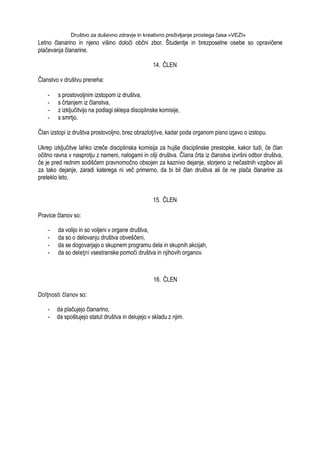 Društvo za duševno zdravje in kreativno preživljanje prostega časa »VEZI«
Letno članarino in njeno višino določi občni zbor. Študentje in brezposelne osebe so opravičene
plačevanja članarine.
14. ČLEN
Članstvo v društvu preneha:
- s prostovoljnim izstopom iz društva,
- s črtanjem iz članstva,
- z izključitvijo na podlagi sklepa disciplinske komisije,
- s smrtjo.
Član izstopi iz društva prostovoljno, brez obrazloţitve, kadar poda organom pisno izjavo o izstopu.
Ukrep izključitve lahko izreče disciplinska komisija za hujše disciplinske prestopke, kakor tudi, če član
očitno ravna v nasprotju z nameni, nalogami in cilji društva. Člana črta iz članstva izvršni odbor društva,
če je pred rednim sodiščem pravnomočno obsojen za kaznivo dejanje, storjeno iz nečastnih vzgibov ali
za tako dejanje, zaradi katerega ni več primerno, da bi bil član društva ali če ne plača članarine za
preteklo leto.
15. ČLEN
Pravice članov so:
- da volijo in so voljeni v organe društva,
- da so o delovanju društva obveščeni,
- da se dogovarjajo o skupnem programu dela in skupnih akcijah,
- da so deleţni vsestranske pomoči društva in njihovih organov.
16. ČLEN
Dolţnosti članov so:
- da plačujejo članarino,
- da spoštujejo statut društva in delujejo v skladu z njim.
 