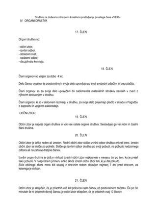 Društvo za duševno zdravje in kreativno preživljanje prostega časa »VEZI«
IV. ORGANI DRUšTVA
17. ČLEN
Organi društva so:
- občni zbor,
- izvršni odbor,
- strokovni svet,
- nadzorni odbor,
- disciplinska komisija.
18. ČLEN
Člani organov so voljeni za dobo 4 let.
Delo članov organov je prostovoljno in svoje delo opravljajo po svoji svobodni odločitvi in brez plačila.
Člani organov so za svoje delo upravičeni do nadomestila materialnih stroškov nastalih v zvezi z
njihovim delovanjem v društvu.
Člani organov, ki so v delovnem razmerju v društvu, za svoje delo prejemajo plačilo v skladu s Pogodbo
o zaposlitvi in veljavno zakonodajo.
OBČNI ZBOR
19. ČLEN
Občni zbor je najvišji organ društva in voli vse ostale organe društva. Sestavljajo ga vsi redni in častni
člani društva.
20. ČLEN
Občni zbor je lahko reden ali izreden. Redni občni zbor skliče izvršni odbor društva enkrat letno. Izredni
občni zbor se skliče po potrebi. Skliče ga izvršni odbor društva po svoji pobudi, na pobudo nadzornega
odbora ali na zahtevo tretjine članov.
Izvršni organ društva je dolţan sklicati izredni občni zbor najkasneje v mesecu dni po tem, ko je prejel
tako pobudo. V nasprotnem primeru lahko skliče izredni občni zbor tisti, ki je dal pobudo.
Sklic občnega zbora mora biti skupaj z dnevnim redom objavljen najmanj 7 dni pred dnevom, za
katerega je sklican.
21. ČLEN
Občni zbor je sklepčen, če je prisotnih več kot polovica vseh članov, ob predvidenem začetku. Če po 30
minutah še ni prisotnih dovolj članov, je občni zbor sklepčen, če je prisotnih vsaj 10 članov.
 