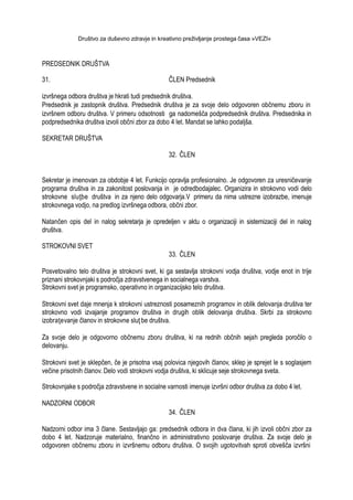 Društvo za duševno zdravje in kreativno preživljanje prostega časa »VEZI«
PREDSEDNIK DRUŠTVA
31. ČLEN Predsednik
izvršnega odbora društva je hkrati tudi predsednik društva.
Predsednik je zastopnik društva. Predsednik društva je za svoje delo odgovoren občnemu zboru in
izvršnem odboru društva. V primeru odsotnosti ga nadomešča podpredsednik društva. Predsednika in
podpredsednika društva izvoli občni zbor za dobo 4 let. Mandat se lahko podaljša.
SEKRETAR DRUŠTVA
32. ČLEN
Sekretar je imenovan za obdobje 4 let. Funkcijo opravlja profesionalno. Je odgovoren za uresničevanje
programa društva in za zakonitost poslovanja in je odredbodajalec. Organizira in strokovno vodi delo
strokovne sluţbe društva in za njeno delo odgovarja.V primeru da nima ustrezne izobrazbe, imenuje
strokovnega vodjo, na predlog izvršnega odbora, občni zbor.
Natančen opis del in nalog sekretarja je opredeljen v aktu o organizaciji in sistemizaciji del in nalog
društva.
STROKOVNI SVET
33. ČLEN
Posvetovalno telo društva je strokovni svet, ki ga sestavlja strokovni vodja društva, vodje enot in trije
priznani strokovnjaki s področja zdravstvenega in socialnega varstva.
Strokovni svet je programsko, operativno in organizacijsko telo društva.
Strokovni svet daje mnenja k strokovni ustreznosti posameznih programov in oblik delovanja društva ter
strokovno vodi izvajanje programov društva in drugih oblik delovanja društva. Skrbi za strokovno
izobraţevanje članov in strokovne sluţ be društva.
Za svoje delo je odgovorno občnemu zboru društva, ki na rednih občnih sejah pregleda poročilo o
delovanju.
Strokovni svet je sklepčen, če je prisotna vsaj polovica njegovih članov, sklep je sprejet le s soglasjem
večine prisotnih članov. Delo vodi strokovni vodja društva, ki sklicuje seje strokovnega sveta.
Strokovnjake s področja zdravstvene in socialne varnosti imenuje izvršni odbor društva za dobo 4 let.
NADZORNI ODBOR
34. ČLEN
Nadzorni odbor ima 3 člane. Sestavljajo ga: predsednik odbora in dva člana, ki jih izvoli občni zbor za
dobo 4 let. Nadzoruje materialno, finančno in administrativno poslovanje društva. Za svoje delo je
odgovoren občnemu zboru in izvršnemu odboru društva. O svojih ugotovitvah sproti obvešča izvršni
 