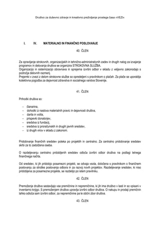 Društvo za duševno zdravje in kreativno preživljanje prostega časa »VEZI«
I. IV. MATERIALNO IN FINANČNO POSLOVANJE
40. ČLEN
Za opravljanje strokovnih, organizacijskih in tehnično-administrativnih zadev in drugih nalog za izvajanje
programov in delovanja društva se organizira STROKOVNA SLUŢBA.
Organizacijo in sistemizacijo obravnava in sprejema izvršni odbor v skladu z veljavno zakonodajo s
področja delovnih razmerij.
Prejemki v zvezi z delom strokovne sluţbe so opredeljeni s pravilnikom o plačah. Za plače se uporablja
kolektivna pogodba za dejavnost zdravstva in socialnega varstva Slovenije.
41. ČLEN
Prihodki društva so:
članarina,
dohodki iz naslova materialnih pravic in dejavnosti društva,
darila in volila,
prispevki donatorjev,
sredstva iz fundacij,
sredstva iz proračunskih in drugih javnih sredstev,
iz drugih virov v skladu z zakonom.
Pridobivanje finančnih sredstev poteka po projektih in centralno. Za centralno pridobivanje sredstev
skrbi za to zadolţena oseba.
O razdeljevanju centralno pridobljenih sredstev odloča izvršni odbor društva na podlagi letnega
finančnega načrta.
Od sredstev, ki jih pridobijo posamezni projekti, se odvaja vsota, določena s pravilnikom o finančnem
poslovanju za stroške poslovanja odbora in za razvoj novih projektov. Razdeljevanje sredstev, ki niso
pridobljena za posamezne projekte, se razdelijo po istem pravilniku.
42. ČLEN
Premoţenje društva sestavljajo vse premičnine in nepremičnine, ki jih ima društvo v lasti in so vpisani v
inventarno knjigo. S premoţenjem društva upravlja izvršni odbor društva. O nakupu in prodaji premičnin
lahko odloča sam izvršni odbor, za nepremičnine pa le občni zbor društva.
43. ČLEN
 