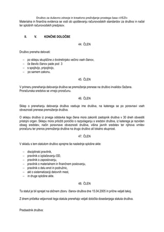 Društvo za duševno zdravje in kreativno preživljanje prostega časa »VEZI«
Materialna in finančna evidenca se vodi ob upoštevanju računovodskih standardov za društva in načel
ter splošnih računovodskih predpisov.
II. V. KONČNE DOLOČBE
44. ČLEN
Društvo preneha delovati:
po sklepu skupščine z dvotretinjsko večino vseh članov,
če število članov pade pod 3
s spojitvijo, pripojitvijo,
po samem zakonu.
45. ČLEN
V primeru prenehanja delovanja društva se premoţenje prenese na društvo invalidov Seţana.
Proračunska sredstva se vrnejo proračunu.
46. ČLEN
Sklep o prenehanju delovanja društva vsebuje ime društva, na katerega se po poravnavi vseh
obveznosti prenese premoţenje društva.
O sklepu društva iz prvega odstavka tega člena mora zakoniti zastopnik društva v 30 dneh obvestiti
pristojni organ. Sklepu mora priloţiti poročilo o razpolaganju s sredstvi društva, iz katerega je razviden
obseg sredstev, način poravnave obveznosti društva, višina javnih sredstev ter njihova vrnitev
proračunu ter prenos premoţenja društva na drugo društvo ali lokalno skupnost.
47. ČLEN
V skladu s tem statutom društvo sprejme še naslednje splošne akte:
disciplinski pravilnik,
pravilnik o izplačevanju OD,
pravilnik o zaposlovanju,
pravilnik o materialnem in finančnem poslovanju,
pravilnik o delu enot in podruţnic,
akt o sistematizaciji delovnih mest,
in druge splošne akte.
48. ČLEN
Ta statut je bil sprejet na občnem zboru članov društva dne 15.04.2005 in prične veljati takoj.
Z dnem pričetka veljavnosti tega statuta prenehajo veljati določila dosedanjega statuta društva.
Predsednik društva:
 