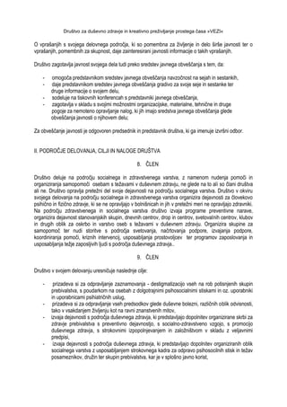 Društvo za duševno zdravje in kreativno preživljanje prostega časa »VEZI«
O vprašanjih s svojega delovnega področja, ki so pomembna za ţivljenje in delo širše javnosti ter o
vprašanjih, pomembnih za skupnost, daje zainteresirani javnosti informacije o takih vprašanjih.
Društvo zagotavlja javnost svojega dela tudi preko sredstev javnega obveščanja s tem, da:
- omogoča predstavnikom sredstev javnega obveščanja navzočnost na sejah in sestankih,
- daje predstavnikom sredstev javnega obveščanja gradivo za svoje seje in sestanke ter
druge informacije o svojem delu,
- sodeluje na tiskovnih konferencah s predstavniki javnega obveščanja,
- zagotavlja v skladu s svojimi moţnostmi organizacijske, materialne, tehnične in druge
pogoje za nemoteno opravljanje nalog, ki jih imajo sredstva javnega obveščanja glede
obveščanja javnosti o njihovem delu;
Za obveščanje javnosti je odgovoren predsednik in predstavnik društva, ki ga imenuje izvršni odbor.
II. PODROČJE DELOVANJA, CILJI IN NALOGE DRUŠTVA
8. ČLEN
Društvo deluje na področju socialnega in zdravstvenega varstva, z namenom nudenja pomoči in
organiziranja samopomoči osebam s teţavami v duševnem zdravju, ne glede na to ali so člani društva
ali ne. Društvo opravlja preteţni del svoje dejavnosti na področju socialnega varstva. Društvo v okviru
svojega delovanja na področju socialnega in zdravstvenega varstva organizira dejavnosti za človekovo
psihično in fizično zdravje, ki se ne opravljajo v bolnišnicah in jih v preteţni meri ne opravljajo zdravniki.
Na področju zdravstvenega in socialnega varstva društvo izvaja programe preventivne narave,
organizira dejavnost stanovanjskih skupin, dnevnih centrov, drop in centrov, svetovalnih centrov, klubov
in drugih oblik za oskrbo in varstvo oseb s teţavami v duševnem zdravju. Organizira skupine za
samopomoč ter nudi storitve s področja svetovanja, načrtovanja podpore, izvajanja podpore,
koordiniranja pomoči, kriznih intervencij, usposabljanja prostovoljcev ter programov zaposlovanja in
usposabljanja teţje zaposljivih ljudi s področja duševnega zdravja..
9. ČLEN
Društvo v svojem delovanju uresničuje naslednje cilje:
- prizadeva si za odpravljanje zaznamovanja - destigmatizacijo vseh na rob potisnjenih skupin
prebivalstva, s poudarkom na osebah z dolgotrajnimi psihosocialnimi stiskami in oz. uporabniki
in uporabnicami psihiatričnih uslug,
- prizadeva si za odpravljanje vseh predsodkov glede duševne bolezni, različnih oblik odvisnosti,
tako v vsakdanjem ţivljenju kot na ravni znanstvenih mitov,
- izvaja dejavnosti s področja duševnega zdravja, ki predstavljajo dopolnitev organizirane skrbi za
zdravje prebivalstva s preventivno dejavnostjo, s socialno-zdravstveno vzgojo, s promocijo
duševnega zdravja, s strokovnimi izpopolnjevanjem in zaloţništvom v skladu z veljavnimi
predpisi,
- izvaja dejavnosti s področja duševnega zdravja, ki predstavljajo dopolnitev organiziranih oblik
socialnega varstva z usposabljanjem strokovnega kadra za odpravo psihosocilnih stisk in teţav
posameznikov, druţin ter skupin prebivalstva, kar je v splošno javno korist,
 
