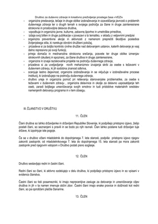 Društvo za duševno zdravje in kreativno preživljanje prostega časa »VEZI«
- organizira predavanja, tečaje in druge oblike izobraţevanja in ozaveščanja javnosti o problemih
duševnega zdravja ter o drugih temah s svojega področja za člane in druge zainteresirane
strokovne in prostovoljne delavce društva,
- vzpodbuja in organizira javne, kulturne, zabavne,športne in umetniške prireditve,
- izdaja svoj bilten in druge publikacije v povezavi s to tematiko, v skladu z veljavnimi predpisi
- organizira preventivne akcije in aktivnosti z namenom preprečiti škodljive posledice
ţivljenjskega stila, ki narekuje obrobni druţbeni poloţaj,
- prizadeva si za boljšo kontrolo civilne druţbe nad delovanjem ustanov, katerih delovanje je vsaj
delno represivno po svoji funkciji,
- prireja domača in mednarodna strokovna srečanja, posvete ter druge oblike izmenjav
strokovnih izkušenj in spoznanj, za člane društva in druge zainteresirane,
- organizira in izvaja raziskovalne projekte na področju duševnega zdravja,
- prizadeva si za uveljavljanje novih mehanizmov izvajanja skrbi za osebe s teţavami v
duševnem zdravju, ki jih sodobna znanost odkriva,
- ocenjuje lastno dejavnost, organizira izobraţevanja in se vključuje v izobraţevalne procese
institucij, ki izobraţujejo na področju duševnega zdravja,
- društvo ureja in organizira pomoč pri reševanju stanovanjske problematike, za osebe s
teţavami v duševnem zdravju , organizira delavnice in okolje za delavno usposabljanje teh
oseb, zaradi boljšega uresničevanja svojih smotrov in tudi pridobitve materialnih sredstev
namenjenih delovanju programa in v tem obsegu.
III. ČLANSTVO V DRUŠTVU
11. ČLEN
Člani društva so lahko drţavljanke in drţavljani Republike Slovenije, ki podpišejo pristopno izjavo, ţelijo
postati člani, so seznanjeni s pravili in se bodo po njih ravnali. Član lahko postane tudi drţavljan tuje
drţave, ki izpolnjuje iste pogoje.
Če se v društvo včlani mladoletnik do dopolnjenega 7. leta starosti, podpiše pristopno izjavo njegov
zakoniti zastopnik; od mladoletnikovega 7. leta do dopolnjenega 15. leta starosti pa mora zakoniti
zastopnik pred njegovim vstopom v Društvo podati pisno soglasje.
12. ČLEN
Društvo sestavljajo redni in častni člani.
Redni člani so člani, ki aktivno sodelujejo v delu društva, ki podpišejo pristopno izjavo in so vpisani v
evidenco članstva.
Častni člani so tisti posamezniki, ki imajo neprecenljive zasluge za delovanje in uresničevanje ciljev
društva in jih v ta namen imenuje občni zbor. Častni člani imajo enake pravice in dolţnosti kot redni
člani, so pa oproščeni plačila članarine.
13. ČLEN
 