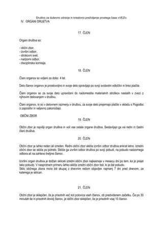 Društvo za duševno zdravje in kreativno preživljanje prostega časa »VEZI«
IV. ORGANI DRUšTVA
17. ČLEN
Organi društva so:
- občni zbor,
- izvršni odbor,
- strokovni svet,
- nadzorni odbor,
- disciplinska komisija.
18. ČLEN
Člani organov so voljeni za dobo 4 let.
Delo članov organov je prostovoljno in svoje delo opravljajo po svoji svobodni odločitvi in brez plačila.
Člani organov so za svoje delo upravičeni do nadomestila materialnih stroškov nastalih v zvezi z
njihovim delovanjem v društvu.
Člani organov, ki so v delovnem razmerju v društvu, za svoje delo prejemajo plačilo v skladu s Pogodbo
o zaposlitvi in veljavno zakonodajo.
OBČNI ZBOR
19. ČLEN
Občni zbor je najvišji organ društva in voli vse ostale organe društva. Sestavljajo ga vsi redni in častni
člani društva.
20. ČLEN
Občni zbor je lahko reden ali izreden. Redni občni zbor skliče izvršni odbor društva enkrat letno. Izredni
občni zbor se skliče po potrebi. Skliče ga izvršni odbor društva po svoji pobudi, na pobudo nadzornega
odbora ali na zahtevo tretjine članov.
Izvršni organ društva je dolţan sklicati izredni občni zbor najkasneje v mesecu dni po tem, ko je prejel
tako pobudo. V nasprotnem primeru lahko skliče izredni občni zbor tisti, ki je dal pobudo.
Sklic občnega zbora mora biti skupaj z dnevnim redom objavljen najmanj 7 dni pred dnevom, za
katerega je sklican.
21. ČLEN
Občni zbor je sklepčen, če je prisotnih več kot polovica vseh članov, ob predvidenem začetku. Če po 30
minutah še ni prisotnih dovolj članov, je občni zbor sklepčen, če je prisotnih vsaj 10 članov.
 