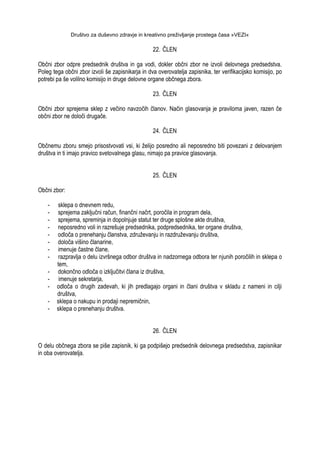 Društvo za duševno zdravje in kreativno preživljanje prostega časa »VEZI«
22. ČLEN
Občni zbor odpre predsednik društva in ga vodi, dokler občni zbor ne izvoli delovnega predsedstva.
Poleg tega občni zbor izvoli še zapisnikarja in dva overovatelja zapisnika, ter verifikacijsko komisijo, po
potrebi pa še volilno komisijo in druge delovne organe občnega zbora.
23. ČLEN
Občni zbor sprejema sklep z večino navzočih članov. Način glasovanja je praviloma javen, razen če
občni zbor ne določi drugače.
24. ČLEN
Občnemu zboru smejo prisostvovati vsi, ki ţelijo posredno ali neposredno biti povezani z delovanjem
društva in ti imajo pravico svetovalnega glasu, nimajo pa pravice glasovanja.
25. ČLEN
Občni zbor:
- sklepa o dnevnem redu,
- sprejema zaključni račun, finančni načrt, poročila in program dela,
- sprejema, spreminja in dopolnjuje statut ter druge splošne akte društva,
- neposredno voli in razrešuje predsednika, podpredsednika, ter organe društva,
- odloča o prenehanju članstva, zdruţevanju in razdruţevanju društva,
- določa višino članarine,
- imenuje častne člane,
- razpravlja o delu izvršnega odbor društva in nadzornega odbora ter njunih poročilih in sklepa o
tem,
- dokončno odloča o izključitvi člana iz društva,
- imenuje sekretarja,
- odloča o drugih zadevah, ki jih predlagajo organi in člani društva v skladu z nameni in cilji
društva,
- sklepa o nakupu in prodaji nepremičnin,
- sklepa o prenehanju društva.
26. ČLEN
O delu občnega zbora se piše zapisnik, ki ga podpišejo predsednik delovnega predsedstva, zapisnikar
in oba overovatelja.
 