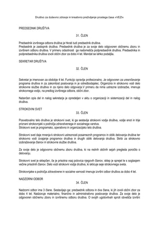 Društvo za duševno zdravje in kreativno preživljanje prostega časa »VEZI«
PREDSEDNIK DRUŠTVA
31. ČLEN
Predsednik izvršnega odbora društva je hkrati tudi predsednik društva.
Predsednik je zastopnik društva. Predsednik društva je za svoje delo odgovoren občnemu zboru in
izvršnem odboru društva. V primeru odsotnosti ga nadomešča podpredsednik društva. Predsednika in
podpredsednika društva izvoli občni zbor za dobo 4 let. Mandat se lahko podaljša.
SEKRETAR DRUŠTVA
32. ČLEN
Sekretar je imenovan za obdobje 4 let. Funkcijo opravlja profesionalno. Je odgovoren za uresničevanje
programa društva in za zakonitost poslovanja in je odredbodajalec. Organizira in strokovno vodi delo
strokovne sluţbe društva in za njeno delo odgovarja.V primeru da nima ustrezne izobrazbe, imenuje
strokovnega vodjo, na predlog izvršnega odbora, občni zbor.
Natančen opis del in nalog sekretarja je opredeljen v aktu o organizaciji in sistemizaciji del in nalog
društva.
STROKOVNI SVET
33. ČLEN
Posvetovalno telo društva je strokovni svet, ki ga sestavlja strokovni vodja društva, vodje enot in trije
priznani strokovnjaki s področja zdravstvenega in socialnega varstva.
Strokovni svet je programsko, operativno in organizacijsko telo društva.
Strokovni svet daje mnenja k strokovni ustreznosti posameznih programov in oblik delovanja društva ter
strokovno vodi izvajanje programov društva in drugih oblik delovanja društva. Skrbi za strokovno
izobraţevanje članov in strokovne sluţbe društva.
Za svoje delo je odgovorno občnemu zboru društva, ki na rednih občnih sejah pregleda poročilo o
delovanju.
Strokovni svet je sklepčen, če je prisotna vsaj polovica njegovih članov, sklep je sprejet le s soglasjem
večine prisotnih članov. Delo vodi strokovni vodja društva, ki sklicuje seje strokovnega sveta.
Strokovnjake s področja zdravstvene in socialne varnosti imenuje izvršni odbor društva za dobo 4 let.
NADZORNI ODBOR
34. ČLEN
Nadzorni odbor ima 3 člane. Sestavljajo ga: predsednik odbora in dva člana, ki jih izvoli občni zbor za
dobo 4 let. Nadzoruje materialno, finančno in administrativno poslovanje društva. Za svoje delo je
odgovoren občnemu zboru in izvršnemu odboru društva. O svojih ugotovitvah sproti obvešča izvršni
 