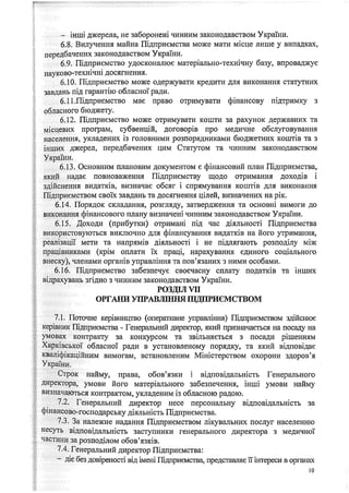 - інші джерела, не заборонені чинним законодавством України.
6.8. Вилучення майна Підприємства може мати місце лише у випадках,
передбачених законодавством України.
6.9. Підприємство удосконалює матеріально-технічну базу, впроваджує
науково-технічні досягнення.
6.10. Підприємство може одержувати кредити для виконання статутних
завдань під гарантію обласної ради,
6.11 .Підприємство має право отримувати фінансову підтримку з
обласного бюджету.
6.12. Підприємство може отримувати кошти за рахунок державних та
місцевих програм, субвенцій, договорів про медичне обслуговування
населення, укладених із головними розпорядниками бюджетних коштів та з
інших джерел, передбачених цим Статутом та чинним законодавством
України.
6.13. Основним плановим документом є фінансовий план Підприємства,
який надає повноваження Підприємству щодо отримання доходів і
здійснення видатків, визначає обсяг і спрямування коштів для виконання
Підприємством своїх завдань та досягнення цілей, визначених на рік.
6.14. Порядок складання, розгляду, затвердження та основні вимоги до
виконання фінансового плану визначені чинним законодавством України.
6.15. Доходи (прибутки) отримані під час діяльності Підприємства
використовуються виключно для фінансування видатків на його утримання,
реалізації мети та напрямів діяльності і не підлягають розподілу між
працівниками (крім оплати їх праці, нарахування єдиного соціального
внеску), членами органів управління та пов’язаних з ними особами.
6.16. Підприємство забезпечує своєчасну сплату податків та інших
відрахувань згідно з чинним законодавством України.
РОЗДОЇ УП
ОРГАНИ УПРАВЛІННЯ ПІДПРИЄМСТВОМ
7.1. Поточне керівництво (оперативне управління) Підприємством здійснює
■.керівник Підприємства - Генеральний директор, який призначається на посаду на
умовах контракту за конкурсом та звільняється з посади рішенням
Харківської обласної ради в установленому порядку, та який відповідає
кваліфікаційним вимогам, встановленим Міністерством охорони здоров’я
України.
Строк найму, права, обов’язки і відповідальність Генерального
директора, умови його матеріального забезпечення, інші умови найму
визначаються контрактом, укладеним із обласною радою.
7.2. Генеральний директор несе персональну відповідальність за
фінансово-господарську діяльність Підприємства.
7.3. За належне надання Підприємством лікувальних послуг населенню
несуть відповідальність заступники генерального директора з медичної
частини за розподілом обов’язків.
7.4. Генеральний директор Підприємства:
- діє без довіреності від імені Підприємства, представляє її інтереси в органах
10
 