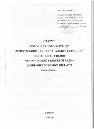 ЗАТВЕРДЖЕНО
рішенням сесії скликання
від 12.12.18 року № 21-9Л/ІІ
Чумаківської сільської ради
ЧумаківськийДльськйй голова
В.І. Стець
-------- 7 --------------
СТАТУТ
КОМУНАЛЬНОГО ЗАКЛАДУ
«ПРИЮТСЬКИЙ ЗАКЛАД ЗАГАЛЬНОЇ СЕРЕДНЬОЇ
ОСВІТИ МІ СТУПЕНІВ
ЧУМАКІВСЬКОЇ СІЛЬСЬКОЇ РАДИ»
ДНІПРОПЕТРОВСЬКОЇ ОБЛАСТІ
(нова редакція)
с. Приют
2018 рік
 