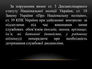 За порушення вимог ст. 3 Дисциплінарного
статуту Національної поліції України, ст. 18
Закону України «Про Національну поліцію»,
ст. 39 КПК України при здійсненні контролю за
підлеглими під час виконання ними
службових обов’язків (посада, звання, прізвище,
ім’я, по батькові (повністю, у родовому
відмінку)) попередити про необхідність
дотримання службової дисципліни.
 