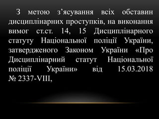 З метою з’ясування всіх обставин
дисциплінарних проступків, на виконання
вимог ст.ст. 14, 15 Дисциплінарного
статуту Національної поліції України,
затвердженого Законом України «Про
Дисциплінарний статут Національної
поліції України» від 15.03.2018
№ 2337-VIII,
 