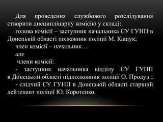 Для проведення службового розслідування
створити дисциплінарну комісію у складі:
голова комісії – заступник начальника СУ ГУНП в
Донецькій області полковник поліції М. Кащук;
член комісії – начальник…
але
члени комісії:
- заступник начальника відділу СУ ГУНП
в Донецькій області підполковник поліції О. Продун ;
- слідчий СУ ГУНП в Донецькій області старший
лейтенант поліції Ю. Коротенко.
 
