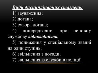 Види дисциплінарних стягнень:
1) зауваження;
2) догана;
3) сувора догана;
4) попередження про неповну
службову відповідність;
5) пониження у спеціальному званні
на один ступінь;
6) звільнення з посади;
7) звільнення із служби в поліції.
 