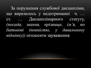 За порушення службової дисципліни,
що виразилось у недотриманні ч. …
ст. … Дисциплінарного статуту,
(посада, звання, прізвище, ім’я, по
батькові (повністю, у давальному
відмінку)) оголосити зауваження.
 
