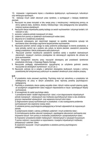 13) inicjowanie i organizowanie imprez o charakterze dydaktycznym, wychowawczym, kulturalnym
oraz rekreacyjno-sportowych,
14) realizacja innych zadań zleconych przez dyrektora, a wynikających z bieżącej działalności
placówki.
3. Nauczyciel ma prawo korzystać w toku swojej pracy z merytorycznej i metodycznej pomocy ze
strony opiekuna stażu, dyrektora, doradcy metodycznego i rady pedagogicznej oraz specjalistów,
instytucji naukowo-oświatowych.
4. Nauczyciel otacza indywidualną opieką każdego ze swoich wychowanków i utrzymuje kontakt z ich
rodzicami w celu :
1) poznania i ustalenia potrzeb rozwojowych ich dzieci,
2) ustalenia form pomocy w działaniach wychowawczych wobec dzieci,
3) włączenia ich w działalność przedszkola.
5. Nauczyciel zobowiązany jest natychmiast reagować na wszelkie dostrzeżone sytuacje lub
zachowania dzieci stanowiące zagrożenie bezpieczeństwa wychowanków.
6. Nauczyciel powinien zwrócić uwagę na osoby postronne przebywające na terenie przedszkola, w
razie potrzeby zwrócić się o podanie celu pobytu na terenie placówki, zawiadomić pracownika
obsługi przedszkola o fakcie przebywania osób postronnych.
7. Nauczyciel powinien niezwłocznie zawiadomić dyrektora szkoły o wszelkich dostrzeżonych
zdarzeniach, noszących znamiona przestępstwa lub stanowiących zagrożenie dla zdrowia lub
życia wychowanków.
8. Przed nawiązaniem stosunku pracy nauczyciel obowiązany jest przedstawić dyrektorowi
przedszkola informację z Krajowego Rejestru Karnego.
9. Nauczyciele podlegają odpowiedzialności dyscyplinarnej za uchybienia godności zawodu
nauczyciela lub obowiązkom wymienionym w § 22 ust. 2.
10. Nauczyciel, podczas lub w związku z pełnieniem obowiązków służbowych, korzysta z ochrony
przewidzianej dla funkcjonariuszy publicznych na zasadach określonych przez odrębne przepisy.
§ 23
1. W przedszkolu może pracować psycholog. Psycholog może być zatrudniony w przedszkolu lub
oddelegowany do pracy w danym przedszkolu przez rejonową poradnię psychologiczno-
pedagogiczną.
2. Psycholog w przedszkolu otacza opieką wszystkie dzieci, których rodzice wyrazili pisemną zgodę,
ze szczególnym uwzględnieniem dzieci mających niepowodzenia w nauce i sprawiających kłopoty
wychowawcze.
3. W szczególności do zadań psychologa należy:
1) prowadzenie badań i działań diagnostycznych dzieci, w tym diagnozowanie indywidualnych
potrzeb rozwojowych i edukacyjnych oraz możliwości psychofizycznych dzieci w celu określenia
przyczyn niepowodzeń edukacyjnych oraz wspierania mocnych stron dzieci;
2) diagnozowanie sytuacji wychowawczych w przedszkolu w celu rozwiązywania problemów
wychowawczych oraz wspierania rozwoju dzieci;
3) udzielanie pomocy psychologiczno-pedagogicznej w formach odpowiednich do rozpoznanych
potrzeb;
4) podejmowanie działań z zakresu profilaktyki uzależnień i innych problemów dzieci ;
5) minimalizowanie skutków zaburzeń rozwojowych, zapobieganie zaburzeniom zachowania oraz
inicjowanie różnych form pomocy w środowisku przedszkolnym i pozaprzedszkolnym dzieci;
6) inicjowanie i prowadzenie działań mediacyjnych i interwencyjnych w sytuacjach kryzysowych;
7) pomoc rodzicom i nauczycielom w rozpoznawaniu i rozwijaniu indywidualnych możliwości,
predyspozycji i uzdolnień dzieci;
8) wspieranie nauczycieli i innych specjalistów w udzielaniu pomocy psychologiczno-
pedagogicznej.
17
 