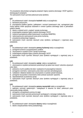 15) prowadzenie dokumentacji wymaganej przepisami higieny żywienia zbiorowego i HCCP zgodnie z
obowiązującymi przepisami,
16) wykonywanie innych czynności poleconych przez dyrektora.
§ 27
1. Do podstawowych zadań i obowiązków kucharki należy w szczególności:
1) kierowanie pracą kuchni,
2) przyrządzanie posiłków zgodnie z jadłospisem i normami żywieniowymi oraz wymaganiami jakie
muszą spełniać środki spożywcze stosowane w ramach żywienia zbiorowego dzieci w jednostkach
systemu oświaty,
3) dbanie o czystość kuchni, urządzeń i sprzętu kuchennego,
4) przestrzeganie przepisów higieny żywienia zbiorowego i HCCP,
5) codzienne sporządzanie próbek żywieniowych na potrzeby SANEPIDU,
6) nadzorowanie prac wykonywanych przez pomoc kuchenną,
7) prowadzenie podręcznego magazynu ,
8) wykonywanie innych czynności zleconych przez dyrektora, wynikających z organizacji pracy
przedszkola .
§ 28
1. Do podstawowych zadań i obowiązków pomocy kuchennej należy w szczególności:
1) pomaganie kucharce w przygotowywaniu posiłków,
2) utrzymywanie w czystości kuchni i sprzętu kuchennego,
3) przestrzeganie przepisów higieny żywienia zbiorowego i HCCP,
4) wykonywanie innych czynności zleconych przez dyrektora wynikających z organizacji pracy w
przedszkolu.
§ 29
1. Do podstawowych zadań i obowiązków woźnej należy w szczególności:
1) utrzymywanie w czystości pomieszczeń powierzonych jej opiece oraz naczyń i sztućców używanych
przez dzieci,
2) pobieranie z kuchni posiłków dla dzieci i wydawanie ich poszczególnym dzieciom,
3) pomaganie w karmieniu i wykonywaniu przez dzieci czynności samoobsługowych,
4) rozkładanie i składanie leżaków oraz utrzymywanie w czystości pościeli dziecięcej,
5) pomaganie nauczycielce w dozorowaniu dzieci podczas wycieczek i spacerów,
6) odpowiedzialność za powierzony sprzęt,
7) wykonywanie innych czynności zleconych przez dyrektora wynikających z organizacji pracy w
przedszkolu.
§ 30
1. Do podstawowych zadań i obowiązków pomocy nauczycielki należy w szczególności:
1) spełnianie czynności opiekuńczych i obsługowych w stosunku do dzieci, poleconych przez
nauczycielkę danego oddziału,
2) pomaganie w przygotowaniu pomocy do zajęć,
3) wykonywanie innych czynności pomocniczych wynikających z ramowego rozkładu dnia,
4) wykonywanie innych czynności zleconych przez dyrektora wynikających z organizacji pracy w
przedszkolu.
§ 31
1. Do podstawowych zadań i obowiązków dozorcy należy w szczególności:
1) dbanie o bezpieczeństwo mienia przedszkolnego,
19
 