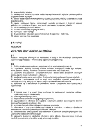 2) akceptacji takim, jakie jest,
3) swobody myśli, sumienia i wyznania, swobodnego wyrażania swoich poglądów i potrzeb zgodnie z
przyjętymi normami etycznymi,
4) ochrony przed wszelkim formami przemocy fizycznej, psychicznej, krzywdy lub zaniedbania, bądź
złego traktowania,
5) rozwoju osobowości, talentu, zainteresowań, zdolności umysłowych i fizycznych poprzez
wielostronne uczestnictwo w działaniu, przeżywaniu i poznawaniu otaczającego je świata,
6) poszanowania jego godności i wartości,
7) otoczenia różnorodnego, bogatego w bodźce,
8) wypoczynku i czasu wolnego,
9) do uczestnictwa w zabawach, zajęciach stosownych do jego wieku i możliwości,
10) ochrony sfery jego życia prywatnego.
§ 36 (uchylony)
ROZDZIAŁ VII
WSPÓŁPRACA MIĘDZY NAUCZYCIELAMI I RODZICAMI
§ 37
Rodzice i nauczyciele zobowiązani są współdziałać ze sobą w celu skutecznego oddziaływania
wychowawczego na dziecko i określenia drogi jego indywidualnego rozwoju.
§ 38
1. Rodzice, opiekunowie prawni dzieci uczęszczających do przedszkola mają prawa do:
1) uzyskiwania i wymiany informacji na temat możliwości rozwojowych dziecka, jego postępów,
stanie gotowości szkolnej, problemów i zachowania oraz na temat pracy przedszkola ,
2) uzgadniania z nauczycielami i specjalistami kierunków i zakresu zadań związanych z rozwojem
dziecka, zgodnie z jego możliwościami i potrzebami,
3) wyrażania i przekazywania nauczycielom, dyrektorowi wniosków z obserwacji pracy przedszkola,
4) wyrażania i przekazywania opinii na temat pracy przedszkola organowi prowadzącemu i
nadzorującemu pracę pedagogiczną poprzez swoje przedstawicielstwa – radę rodziców,
5) zapoznania się z realizowanymi w przedszkolu planami i programami pracy dydaktycznej i
wychowawczej
§ 39
1. W interesie dzieci i w ramach dobrej współpracy do podstawowych obowiązków rodziców,
opiekunów prawnych dziecka należy:
1) przestrzeganie niniejszego statutu,
2) respektowanie uchwał rady pedagogicznej i rady rodziców,
3) przyprowadzanie i odbieranie dzieci zgodnie z ustalonymi zasadami zapewniającymi dzieciom
bezpieczeństwo i zgodnie z rozkładem dnia,
4) terminowe uiszczanie odpłatności za pobyt dziecka w przedszkolu,
5) informowanie o przyczynach nieobecności dziecka w przedszkolu, a zwłaszcza niezwłoczne
zawiadamianie o zatruciach pokarmowych i chorobach zakaźnych,
6) kontaktowanie się z nauczycielami oraz uczestnictwo w zebraniach ogólnych i grupowych w celu
ujednolicenia oddziaływań wychowawczych,
7) przekazanie dyrektorowi przedszkola informacji o stanie zdrowia, stosowanej diecie i rozwoju
psychofizycznym dziecka, o ile rodzice uznają te informacje za istotne,
21
 