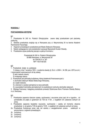 ROZDZIAŁ I
POSTANOWIENIA WSTĘPNE
§ 1
1. Przedszkole Nr 240 im. Polskich Olimpijczyków zwane dalej przedszkolem jest placówką
publiczną.
2. Siedziba przedszkola znajduje się w Warszawie przy ul. Marymonckiej 34 na terenie Akademii
Wychowania Fizycznego.
3. Organem prowadzącym przedszkole jest Miasto Stołeczne Warszawa.
4. Nadzór pedagogiczny nad przedszkolem sprawuje Mazowiecki Kurator Oświaty.
5. Przedszkole używa podłużnej pieczęci w pełnym brzmieniu :
Przedszkole Nr 240 im. Polskich Olimpijczyków
00-968 Warszawa, ul. Marymoncka 34
tel. 834-04-31 w. 357
NIP 118-07-85-025
§ 2
1. Przedszkole działa na podstawie:
1) Ustawy z dnia 7 września 1991r. o systemie oświaty (tj. Dz.U. z 2004 r., Nr 256, poz. 2572 ze zm.)
i rozporządzeń wykonawczych do tej ustawy;
2) aktu nadania imienia,
3) niniejszego statutu.
2. Przedszkole jest jednostką budżetową, której działalność finansowana jest z:
1) dochodów własnych Miasta Stołecznego Warszawy,
2) z wpłat rodziców,
3) z darowizn w postaci pieniężnej na rzecz jednostki,
4) z pozostałych dochodów gromadzonych na wydzielonym rachunku dochodów własnych.
3. Obsługę finansową i księgową przedszkola prowadzi Dzielnicowe Biuro Finansów Oświaty Bielany
m.st. Warszawy.
§ 3
1. Przedszkole zapewnia dzieciom opiekę, wychowanie i nauczanie przez pięć dni w tygodniu , od
poniedziałku do piątku w godzinach od 7:00 do 17:30 , z wyjątkiem dni ustawowo wolnych od
pracy.
2. Przedszkole zapewnia bezpłatne nauczanie, wychowanie i opiekę od momentu otwarcia
przedszkola tj. od godziny 7:00 do godziny 13:00 , z wyjątkiem dni ustawowo wolnych od pracy.
2a. Przedszkole funkcjonuje przez cały rok szkolny z uwzględnieniem przerw ustalonych w
porozumieniu z organem prowadzącym.
2b (uchylony)
2c (uchylony)
2d (uchylony)
4
 