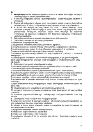 § 8
1. Rada pedagogiczna jest kolegialnym organem przedszkola w zakresie realizacji jego statutowych
zadań dotyczących kształcenia, wychowania i opieki.
2. W skład rady pedagogicznej wchodzą : dyrektor przedszkola i wszyscy nauczyciele zatrudnieni w
przedszkolu.
3. Zebrania rady pedagogicznej odbywają się wg harmonogramu ujętego w rocznym planie nadzoru
pedagogicznego . W miarę potrzeby zwoływane są nadzwyczajne zebrania rady pedagogicznej.
4. W zebraniu rady pedagogicznej mogą również brać udział , z głosem doradczym, osoby
zapraszane przez jego przewodniczącego za zgodą lub na wniosek rady pedagogicznej, w tym
przedstawiciele stowarzyszeń, organizacji, których celem statutowym jest działalność
wychowawcza lub rozszerzanie i wzbogacanie form działalności dydaktycznej, wychowawczej i
opiekuńczej przedszkola.
5. Rada pedagogiczna działa na podstawie uchwalonego przez siebie regulaminu.
6. Do kompetencji stanowiących rady pedagogicznej należy:
1) zatwierdzanie rocznych planów pracy,
2) przygotowanie i uchwalenie projektu statutu przedszkola i jego zmian,
3) podejmowanie uchwał w sprawach innowacji i eksperymentów pedagogicznych w przedszkolu,
4) podejmowanie uchwał w sprawie skreślenia z listy dzieci uczęszczających do przedszkola,
5) ustalenie organizacji i doskonalenia zawodowego nauczycieli przedszkola,
6) uchwalanie regulaminu swojej działalności oraz innych regulaminów przedszkola o charakterze
wewnętrznym,
7) ustalanie sposobu wykorzystania wyników nadzoru pedagogicznego, w tym sprawowanego nad
szkołą lub placówką przez organ sprawujący nadzór pedagogiczny, w celu doskonalenia pracy szkoły
lub placówki.
7. Do kompetencji opiniujących rady pedagogicznej należy:
1) opiniowanie organizacji pracy przedszkola, w tym tygodniowej siatki godzin pracy nauczyciela,
2) opiniowanie projektu planu finansowego przedszkola,
3) opiniowanie kandydatur nauczycieli do przyznania odznaczeń, nagród i innych wyróżnień,
4) przydziału nauczycielom stałych prac i zajęć w ramach wynagrodzenia zasadniczego oraz dodatkowo
płatnych zajęć dydaktycznych, wychowawczych i opiekuńczych przedstawionych przez dyrektora,
5) opiniowanie kandydatury osób do powierzenia funkcji kierowniczych w przedszkolu,
7) wydawanie opinii w przypadku powierzenia funkcji dyrektora na następną kadencję przez organ
prowadzący,
9) wybór przedstawiciela Rady Pedagogicznej do zespołu rozpatrującego odwołanie nauczyciela od
oceny pracy,
10) zgłaszanie i opiniowanie kandydatów na członków komisji dyscyplinarnych,
11) opiniowanie programów wychowania przedszkolnego przed dopuszczeniem ich przez dyrektora
przedszkola,
12) opiniowanie programu wychowawczego i profilaktycznego przed jego uchwaleniem przez radę
rodziców.
8. Do kompetencji wnioskodawczych Rady Pedagogicznej należy:
1) występowanie z wnioskiem do organu prowadzącego o odwołanie z funkcji dyrektora przedszkola lub
innej osoby pełniącej stanowisko kierownicze w przedszkolu,
2) wybranie w drodze tajnego głosowania swojego przedstawiciela do komisji konkursowej na
stanowisko dyrektora przedszkola ,
3) występowanie z wnioskiem o nadanie imienia przedszkolu,
4) wnioskowanie w sprawie ramowego rozkładu dnia,
5) wnioskowanie w sprawie oceny pracy nauczyciela,
6) rozpatrywanie skierowanych do niej wniosków rady rodziców , dotyczących wszystkich spraw
przedszkola.
10
 