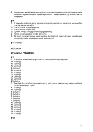 2. Koordynatorem współdziałania poszczególnych organów jest dyrektor przedszkola, który zapewnia
każdemu z organów możliwość swobodnego działania i podejmowania decyzji w ramach swoich
kompetencji.
§ 11
1. W przypadku zaistnienia sporów pomiędzy organami przedszkola, do rozpatrzenia sporu dyrektor
powołuje komisję w składzie :
1) trzech członków rady pedagogicznej,
2) trzech członków rady rodziców,
3) dyrektor, pełniący funkcję przewodniczącego tej komisji.
2. Komisja podejmuje decyzję w trybie głosowania.
3. Od decyzji komisji przysługuje prawo odwołania do właściwych organów ( organu prowadzącego
przedszkole, organu sprawującego nadzór pedagogiczny).
§ 12 (uchylony)
ROZDZIAŁ IV
ORGANIZACJA PRZEDSZKOLA
§ 13
1. Przedszkole prowadzi rekrutację w oparciu o zasadę powszechnej dostępności.
1a. (uchylony)
1b. (uchylony)
1c. (uchylony).
2. (uchylony)
2a. (uchylony)
2b. (uchylony)
2c. (uchylony)
2d. (uchylony)
2e. (uchylony)
2f. (uchylony)
3. Rekrutacja do przedszkola jest prowadzona przy wykorzystaniu elektronicznego systemu ewidencji
podań i wspomagania zapisu.
4. (uchylony)
4a. (uchylony)
5. (uchylony)
6. (uchylony)
7. (uchylony)
8. (uchylony)
9. (uchylony)
10. (uchylony)
11. (uchylony)
12. (uchylony)
13. (uchylony)
14. (uchylony)
15. (uchylony)
§ 13a
12
 