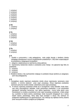 1. (uchylony)
2. (uchylony)
3. (uchylony)
4. (uchylony)
5. (uchylony)
7. (uchylony)
8. (uchylony)
§ 13b
1. (uchylony)
2. (uchylony)
§ 13c
1. (uchylony)
2. (uchylony)
3. (uchylony)
§ 13d
1. (uchylony)
2. (uchylony)
§ 13e
1. (uchylony)
2. (uchylony)
§ 14
1. Dyrektor w porozumieniu z radą pedagogiczną może podjąć decyzję o skreśleniu dziecka
nieobjętego obowiązkowym rocznym przygotowaniem przedszkolnym z listy dzieci uczęszczających
do przedszkola w następujących przypadkach :
1) zalegania z odpłatnością za co najmniej trzy okresy płatnicze,
2) nieprzerwanej nieobecności dziecka w przedszkolu przez miesiąc i nie zgłoszenia tego faktu do
przedszkola,
3) (uchylony),
4) (uchylony),
5) (uchylony),
2. Skreślenie dziecka z listy wychowanków następuje na podstawie decyzji dyrektora po zasięgnięciu
opinii rady pedagogicznej.
§ 15
1. Szczegółowe zasady organizacji przedszkola określa arkusz organizacyjny opracowany przez
dyrektora w terminie ustalonym przez organ prowadzący. Arkusz organizacji przedszkola
opiniowany jest przez kuratora oświaty i zatwierdzany przez organ prowadzący.
1a. W arkuszu organizacji przedszkola określa się w szczególności: liczbę oddziałów, liczbę dzieci,
czas pracy poszczególnych oddziałów, liczbę pracowników przedszkola, w tym pracowników
zajmujących stanowiska kierownicze, oraz ogólną tygodniową i roczną liczbę godzin pracy
finansowanych ze środków przydzielonych przez organ prowadzący przedszkole, a także podaje
się, w podziale na stopnie awansu zawodowego, liczbę nauczycieli ubiegających się o wyższy
stopień awansu zawodowego, którzy będą mogli przystąpić w danym roku szkolnym do
postępowań kwalifikacyjnych lub egzaminacyjnych, oraz wskazuje się najbliższe terminy złożenia
przez nauczycieli wniosków o podjęcie tych postępowań.
13
 