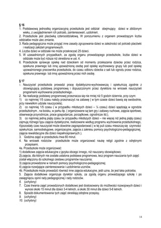 § 16
1. Podstawową jednostką organizacyjną przedszkola jest oddział obejmujący dzieci w zbliżonym
wieku, z uwzględnieniem ich potrzeb, zainteresowań, uzdolnień.
2. Przedszkole jest placówką czterooddziałową. W porozumieniu z organem prowadzącym liczba
oddziałów może ulec zmianie.
3. Rada pedagogiczna może przyjąć inne zasady zgrupowania dzieci w zależności od potrzeb placówki
i realizacji założeń programowych.
4. Liczba dzieci w oddziale nie może przekraczać 25 dzieci.
5. W uzasadnionych przypadkach, za zgodą organu prowadzącego przedszkole, liczba dzieci w
oddziale może być niższa niż określona w ust. 4.
6. Przedszkole sprawuje opiekę nad dzieckiem od momentu przekazania dziecka przez rodzica,
opiekuna prawnego lub inną upoważnioną osobę pod opiekę wychowawcy grupy lub pod opiekę
upoważnionego pracownika przedszkola, do czasu odbioru dziecka z sali lub ogrodu przez rodzica,
opiekuna prawnego lub inną upoważnioną przez nich osobę.
§ 17
1. Nauczyciel przedszkola prowadzi pracę dydaktyczno-wychowawczą i opiekuńczą zgodnie z
obowiązującą podstawą programową i dopuszczonymi przez dyrektora na wniosek nauczycieli
programami wychowania przedszkolnego .
2. Na realizację podstawy programowej przeznacza się nie mniej niż 5 godzin dziennie, przy czym:
1) co najmniej 1/5 czasu należy przeznaczyć na zabawę ( w tym czasie dzieci bawią się swobodnie,
przy niewielkim udziale nauczyciela),
2) co najmniej 1/5 czasu ( w przypadku młodszych dzieci – ¼ czasu) dzieci spędzają w ogrodzie
przedszkolnym , na boisku, w parku itp. ( organizowane są tam gry i zabawy ruchowe, zajęcia sportowe,
obserwacje przyrodnicze, prace gospodarcze, porządkowe, ogrodnicze itd.),
3) co najmniej jedną piątą czasu (w przypadku młodszych dzieci – nie więcej niż jedną piątą czasu)
zajmują różnego typu zajęcia dydaktyczne, realizowane według programu wychowania przedszkolnego,
4)pozostały czas nauczyciel może dowolnie zagospodarować ( w tej puli czasu mieszczą się czynności
opiekuńcze, samoobsługowe, organizacyjne, zajęcia z zakresu pomocy psychologiczno-pedagogicznej,
zajęcia rewalidacyjne dla dzieci niepełnosprawnych.).
3. Godzina zajęć w przedszkolu trwa 60 minut.
4. Na wniosek rodziców przedszkole może organizować naukę religii zgodnie z odrębnymi
przepisami.
4a. Przedszkole może organizować:
1) dodatkowe zajęcia edukacyjne z języka obcego innego, niż nauczany obowiązkowo;
2) zajęcia, dla których nie została ustalona podstawa programowa, lecz program nauczania tych zajęć
został włączony do szkolnego zestawu programów nauczania;
3) zajęcia prowadzone w ramach pomocy psychologiczno-pedagogicznej;
4) zajęcia rozwijające zainteresowania i uzdolnienia uczniów.
4b. Przedszkole może prowadzić również inne zajęcia edukacyjne, jeśli uzna, że jest taka potrzeba.
5. Zajęcia dodatkowe organizuje dyrektor szkoły, za zgodą organu prowadzącego szkołę i po
zasięgnięciu opinii rady pedagogicznej i rady rodziców.
6. (uchylony)
7. Czas trwania zajęć prowadzonych dodatkowo jest dostosowany do możliwości rozwojowych dzieci i
wynosi około 15 minut dla dzieci 3-4 letnich, a około 30 minut dla dzieci 5-6 letnich.
8. Sposób dokumentowania tych zajęć określają odrębne przepisy.
9. (uchylony)
10. (uchylony)
14
 