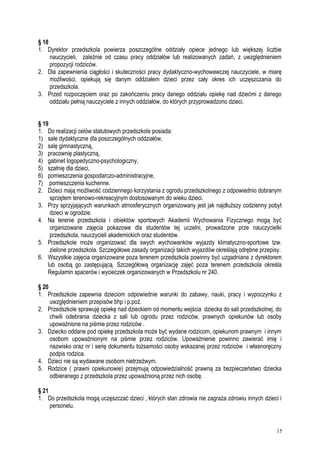 § 18
1. Dyrektor przedszkola powierza poszczególne oddziały opiece jednego lub większej liczbie
nauczycieli, zależnie od czasu pracy oddziałów lub realizowanych zadań, z uwzględnieniem
propozycji rodziców.
2. Dla zapewnienia ciągłości i skuteczności pracy dydaktyczno-wychowawczej nauczyciele, w miarę
możliwości, opiekują się danym oddziałem dzieci przez cały okres ich uczęszczania do
przedszkola.
3. Przed rozpoczęciem oraz po zakończeniu pracy danego oddziału opiekę nad dziećmi z danego
oddziału pełnią nauczyciele z innych oddziałów, do których przyprowadzono dzieci.
§ 19
1. Do realizacji celów statutowych przedszkole posiada:
1) sale dydaktyczne dla poszczególnych oddziałów,
2) salę gimnastyczną,
3) pracownię plastyczną,
4) gabinet logopedyczno-psychologiczny,
5) szatnię dla dzieci,
6) pomieszczenia gospodarczo-administracyjne,
7) pomieszczenia kuchenne.
2. Dzieci mają możliwość codziennego korzystania z ogrodu przedszkolnego z odpowiednio dobranym
sprzętem terenowo-rekreacyjnym dostosowanym do wieku dzieci.
3. Przy sprzyjających warunkach atmosferycznych organizowany jest jak najdłuższy codzienny pobyt
dzieci w ogrodzie.
4. Na terenie przedszkola i obiektów sportowych Akademii Wychowania Fizycznego mogą być
organizowane zajęcia pokazowe dla studentów tej uczelni, prowadzone prze nauczycielki
przedszkola, nauczycieli akademickich oraz studentów.
5. Przedszkole może organizować dla swych wychowanków wyjazdy klimatyczno-sportowe tzw.
zielone przedszkola. Szczegółowe zasady organizacji takich wyjazdów określają odrębne przepisy.
6. Wszystkie zajęcia organizowane poza terenem przedszkola powinny być uzgadniane z dyrektorem
lub osobą go zastępującą. Szczegółową organizację zajęć poza terenem przedszkola określa
Regulamin spacerów i wycieczek organizowanych w Przedszkolu nr 240.
§ 20
1. Przedszkole zapewnia dzieciom odpowiednie warunki do zabawy, nauki, pracy i wypoczynku z
uwzględnieniem przepisów bhp i p.poż.
2. Przedszkole sprawuję opiekę nad dzieckiem od momentu wejścia dziecka do sali przedszkolnej, do
chwili odebrania dziecka z sali lub ogrodu przez rodziców, prawnych opiekunów lub osoby
upoważnione na piśmie przez rodziców .
3. Dziecko oddane pod opiekę przedszkola może być wydane rodzicom, opiekunom prawnym i innym
osobom upoważnionym na piśmie przez rodziców. Upoważnienie powinno zawierać imię i
nazwisko oraz nr i serię dokumentu tożsamości osoby wskazanej przez rodziców i własnoręczny
podpis rodzica.
4. Dzieci nie są wydawane osobom nietrzeźwym.
5. Rodzice ( prawni opiekunowie) przejmują odpowiedzialność prawną za bezpieczeństwo dziecka
odbieranego z przedszkola przez upoważnioną przez nich osobę.
§ 21
1. Do przedszkola mogą uczęszczać dzieci , których stan zdrowia nie zagraża zdrowiu innych dzieci i
personelu.
15
 