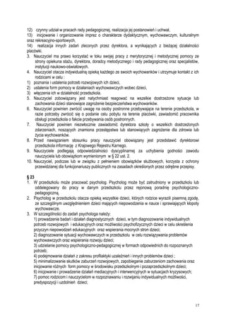 12) czynny udział w pracach rady pedagogicznej, realizacja jej postanowień i uchwał,
13) inicjowanie i organizowanie imprez o charakterze dydaktycznym, wychowawczym, kulturalnym
oraz rekreacyjno-sportowych,
14) realizacja innych zadań zleconych przez dyrektora, a wynikających z bieżącej działalności
placówki.
3. Nauczyciel ma prawo korzystać w toku swojej pracy z merytorycznej i metodycznej pomocy ze
strony opiekuna stażu, dyrektora, doradcy metodycznego i rady pedagogicznej oraz specjalistów,
instytucji naukowo-oświatowych.
4. Nauczyciel otacza indywidualną opieką każdego ze swoich wychowanków i utrzymuje kontakt z ich
rodzicami w celu :
1) poznania i ustalenia potrzeb rozwojowych ich dzieci,
2) ustalenia form pomocy w działaniach wychowawczych wobec dzieci,
3) włączenia ich w działalność przedszkola.
5. Nauczyciel zobowiązany jest natychmiast reagować na wszelkie dostrzeżone sytuacje lub
zachowania dzieci stanowiące zagrożenie bezpieczeństwa wychowanków.
6. Nauczyciel powinien zwrócić uwagę na osoby postronne przebywające na terenie przedszkola, w
razie potrzeby zwrócić się o podanie celu pobytu na terenie placówki, zawiadomić pracownika
obsługi przedszkola o fakcie przebywania osób postronnych.
7. Nauczyciel powinien niezwłocznie zawiadomić dyrektora szkoły o wszelkich dostrzeżonych
zdarzeniach, noszących znamiona przestępstwa lub stanowiących zagrożenie dla zdrowia lub
życia wychowanków.
8. Przed nawiązaniem stosunku pracy nauczyciel obowiązany jest przedstawić dyrektorowi
przedszkola informację z Krajowego Rejestru Karnego.
9. Nauczyciele podlegają odpowiedzialności dyscyplinarnej za uchybienia godności zawodu
nauczyciela lub obowiązkom wymienionym w § 22 ust. 2.
10. Nauczyciel, podczas lub w związku z pełnieniem obowiązków służbowych, korzysta z ochrony
przewidzianej dla funkcjonariuszy publicznych na zasadach określonych przez odrębne przepisy.
§ 23
1. W przedszkolu może pracować psycholog. Psycholog może być zatrudniony w przedszkolu lub
oddelegowany do pracy w danym przedszkolu przez rejonową poradnię psychologiczno-
pedagogiczną.
2. Psycholog w przedszkolu otacza opieką wszystkie dzieci, których rodzice wyrazili pisemną zgodę,
ze szczególnym uwzględnieniem dzieci mających niepowodzenia w nauce i sprawiających kłopoty
wychowawcze.
3. W szczególności do zadań psychologa należy:
1) prowadzenie badań i działań diagnostycznych dzieci, w tym diagnozowanie indywidualnych
potrzeb rozwojowych i edukacyjnych oraz możliwości psychofizycznych dzieci w celu określenia
przyczyn niepowodzeń edukacyjnych oraz wspierania mocnych stron dzieci;
2) diagnozowanie sytuacji wychowawczych w przedszkolu w celu rozwiązywania problemów
wychowawczych oraz wspierania rozwoju dzieci;
3) udzielanie pomocy psychologiczno-pedagogicznej w formach odpowiednich do rozpoznanych
potrzeb;
4) podejmowanie działań z zakresu profilaktyki uzależnień i innych problemów dzieci ;
5) minimalizowanie skutków zaburzeń rozwojowych, zapobieganie zaburzeniom zachowania oraz
inicjowanie różnych form pomocy w środowisku przedszkolnym i pozaprzedszkolnym dzieci;
6) inicjowanie i prowadzenie działań mediacyjnych i interwencyjnych w sytuacjach kryzysowych;
7) pomoc rodzicom i nauczycielom w rozpoznawaniu i rozwijaniu indywidualnych możliwości,
predyspozycji i uzdolnień dzieci;
17
 