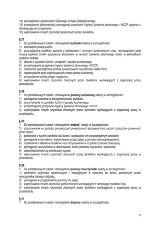 14) sporządzanie sprawozdań Głównego Urzędu Statystycznego,
15) prowadzenie dokumentacji wymaganej przepisami higieny żywienia zbiorowego i HCCP zgodnie z
obowiązującymi przepisami,
16) wykonywanie innych czynności poleconych przez dyrektora.
§ 27
1. Do podstawowych zadań i obowiązków kucharki należy w szczególności:
1) kierowanie pracą kuchni,
2) przyrządzanie posiłków zgodnie z jadłospisem i normami żywieniowymi oraz wymaganiami jakie
muszą spełniać środki spożywcze stosowane w ramach żywienia zbiorowego dzieci w jednostkach
systemu oświaty,
3) dbanie o czystość kuchni, urządzeń i sprzętu kuchennego,
4) przestrzeganie przepisów higieny żywienia zbiorowego i HCCP,
5) codzienne sporządzanie próbek żywieniowych na potrzeby SANEPIDU,
6) nadzorowanie prac wykonywanych przez pomoc kuchenną,
7) prowadzenie podręcznego magazynu ,
8) wykonywanie innych czynności zleconych przez dyrektora, wynikających z organizacji pracy
przedszkola .
§ 28
1. Do podstawowych zadań i obowiązków pomocy kuchennej należy w szczególności:
1) pomaganie kucharce w przygotowywaniu posiłków,
2) utrzymywanie w czystości kuchni i sprzętu kuchennego,
3) przestrzeganie przepisów higieny żywienia zbiorowego i HCCP,
4) wykonywanie innych czynności zleconych przez dyrektora wynikających z organizacji pracy w
przedszkolu.
§ 29
1. Do podstawowych zadań i obowiązków woźnej należy w szczególności:
1) utrzymywanie w czystości pomieszczeń powierzonych jej opiece oraz naczyń i sztućców używanych
przez dzieci,
2) pobieranie z kuchni posiłków dla dzieci i wydawanie ich poszczególnym dzieciom,
3) pomaganie w karmieniu i wykonywaniu przez dzieci czynności samoobsługowych,
4) rozkładanie i składanie leżaków oraz utrzymywanie w czystości pościeli dziecięcej,
5) pomaganie nauczycielce w dozorowaniu dzieci podczas wycieczek i spacerów,
6) odpowiedzialność za powierzony sprzęt,
7) wykonywanie innych czynności zleconych przez dyrektora wynikających z organizacji pracy w
przedszkolu.
§ 30
1. Do podstawowych zadań i obowiązków pomocy nauczycielki należy w szczególności:
1) spełnianie czynności opiekuńczych i obsługowych w stosunku do dzieci, poleconych przez
nauczycielkę danego oddziału,
2) pomaganie w przygotowaniu pomocy do zajęć,
3) wykonywanie innych czynności pomocniczych wynikających z ramowego rozkładu dnia,
4) wykonywanie innych czynności zleconych przez dyrektora wynikających z organizacji pracy w
przedszkolu.
§ 31
1. Do podstawowych zadań i obowiązków dozorcy należy w szczególności:
19
 