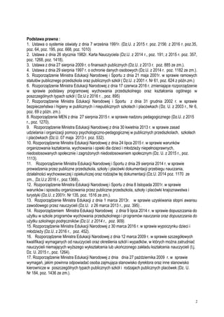 Podstawa prawna :
1. Ustawa o systemie oświaty z dnia 7 września 1991r. (Dz.U. z 2015 r. poz. 2156: z 2016 r. poz.35,
poz. 64, poz. 195, poz. 668, poz. 1010)
2. Ustawa z dnia 26 stycznia 1982r. Karta Nauczyciela (Dz.U. z 2014 r., poz. 191; z 2015 r. poz. 357,
poz. 1268, poz. 1418).
3. Ustawa z dnia 27 sierpnia 2009 r. o finansach publicznych (Dz.U. z 2013 r. poz. 885 ze zm.).
4. Ustawa z dnia 29 sierpnia 1997 r. o ochronie danych osobowych (Dz.U. z 2014 r. poz. 1182 ze zm.).
5. Rozporządzenie Ministra Edukacji Narodowej i Sportu z dnia 21 maja 2001r. w sprawie ramowych
statutów publicznego przedszkola oraz publicznych szkół ( Dz.U. z 2001 r. Nr 61, poz. 624 z późn.zm.)
6. Rozporządzenie Ministra Edukacji Narodowej z dnia 17 czerwca 2016 r. zmieniające rozporządzenie
w sprawie podstawy programowej wychowania przedszkolnego oraz kształcenia ogólnego w
poszczególnych typach szkół ( Dz.U z 2016 r. , poz. 895)
7. Rozporządzenie Ministra Edukacji Narodowej i Sportu z dnia 31 grudnia 2002 r. w sprawie
bezpieczeństwa i higieny w publicznych i niepublicznych szkołach i placówkach (Dz. U. z 2003 r., Nr 6,
poz. 69 z późn. zm.).
8. Rozporządzenie MEN z dnia 27 sierpnia 2015 r. w sprawie nadzoru pedagogicznego (Dz.U. z 2015
r., poz. 1270).
9. Rozporządzenie Ministra Edukacji Narodowej z dnia 30 kwietnia 2013 r. w sprawie zasad
udzielania i organizacji pomocy psychologiczno-pedagogicznej w publicznych przedszkolach, szkołach
i placówkach (Dz.U. 07 maja 2013 r. poz. 532).
10. Rozporządzenie Ministra Edukacji Narodowej z dnia 24 lipca 2015 r. w sprawie warunków
organizowania kształcenia, wychowania i opieki dla dzieci i młodzieży niepełnosprawnych,
niedostosowanych społecznie i zagrożonych niedostosowaniem społecznym (Dz. U. z 2015 r., poz.
1113).
11. Rozporządzenie Ministra Edukacji Narodowej i Sportu z dnia 29 sierpnia 2014 r. w sprawie
prowadzenia przez publiczne przedszkola, szkoły i placówki dokumentacji przebiegu nauczania,
działalności wychowawczej i opiekuńczej oraz rodzajów tej dokumentacji (Dz.U. 2014 poz. 1170 ze
zm., ,Dz.U.z 2016 r., poz.1368).
12. Rozporządzenie Ministra Edukacji Narodowej i Sportu z dnia 8 listopada 2001r. w sprawie
warunków i sposobu organizowania przez publiczne przedszkola, szkoły i placówki krajoznawstwa i
turystyki (Dz.U. z 2001r. Nr 135, poz. 1516 ze zm.).
13. Rozporządzenie Ministra Edukacji z dnia 1 marca 2013r. w sprawie uzyskiwania stopni awansu
zawodowego przez nauczycieli (Dz.U. z 26 marca 2013 r., poz. 395) .
14. Rozporządzeniem Ministra Edukacji Narodowej z dnia 9 lipca 2014 r. w sprawie dopuszczania do
użytku w szkole programów wychowania przedszkolnego i programów nauczania oraz dopuszczania do
użytku szkolnego podręczników (Dz.U. z 2014 r., poz. 909).
15. Rozporządzenie Ministra Edukacji Narodowej z 30 marca 2016 r. w sprawie wypoczynku dzieci i
młodzieży (Dz.U. z 2016 r., poz. 452).
16. Rozporządzenie Ministra Edukacji Narodowej z dnia 12 marca 2009 r. w sprawie szczegółowych
kwalifikacji wymaganych od nauczycieli oraz określenia szkół i wypadków, w których można zatrudniać
nauczycieli niemających wyższego wykształcenia lub ukończonego zakładu kształcenia nauczycieli (t.j.
Dz. U. 2015 r., poz. 1264).
17. Rozporządzenie Ministra Edukacji Narodowej z dnia dnia 27 października 2009 r. w sprawie
wymagań, jakim powinna odpowiadać osoba zajmująca stanowisko dyrektora oraz inne stanowisko
kierownicze w poszczególnych typach publicznych szkół i rodzajach publicznych placówek (Dz. U.
Nr 184, poz. 1436 ze zm.).
2
 