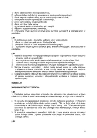 1) dbanie o bezpieczeństwo mienia przedszkolnego,
2) pełnienie służby w budynku i nie wpuszczanie na jego teren osób niepowołanych,
3) dbanie o wyznaczony teren zielony, wyznaczone drogi dojazdowe i chodniki,
4) wykonywanie drobnych napraw sprzętu przedszkolnego,
5) pomoc w przenoszeniu zakupionych towarów
6) dbanie o czystość i ład w piwnicy,
7) sygnalizowanie wszelkich uszkodzeń sprzętu i narzędzi,
8) włączanie i wyłączanie systemu alarmowego,
9) wykonywanie innych czynności zleconych przez dyrektora wynikających z organizacji pracy w
przedszkolu.
§ 32
1. Do podstawowych zadań i obowiązków szatniarki należy w szczególności:
1) dbanie o czystość i porządek w szatni dziecięcej i w holu,
2) pomaganie dzieciom w szatni w czynnościach samoobsługowych,
3) wykonywanie innych czynności zleconych przez dyrektora wynikających z organizacji pracy w
przedszkolu.
§ 33
1. Wszystkich pracowników obowiązuje przestrzeganie przepisów bezpieczeństwa i higieny pracy oraz
przepisów p.poż., a w szczególności :
1) wspomaganie nauczycieli w wykonywaniu zadań zapewniających bezpieczeństwu dzieci,
2) udzielanie pomocy na prośbę nauczycieli w sytuacjach szczególnie uzasadnionych,
3) informowanie o stwierdzonych zagrożeniach i sytuacjach zagrażających bezpieczeństwu dzieci
2. Wszyscy pracownicy administracji i obsługi muszą zwracać uwagę na osoby postronne
przebywające na terenie przedszkola, w razie potrzeby zwrócić się o podanie celu pobytu na
terenie przedszkola oraz zawiadomić dyrektora o fakcie przebywania osób postronnych.
3. Szczegółowe zadania i obowiązki dla poszczególnych pracowników administracji i obsługi określają
ich zakresy obowiązków, uprawnień i odpowiedzialności wynikające z niniejszego statutu i
regulaminu pracy.
ROZDZIAŁ VI
WYCHOWANKOWIE PRZEDSZKOLA
§ 34
1. Przedszkole obejmuje opieką dzieci od początku roku szkolnego w roku kalendarzowym, w którym
dziecko kończy 3 lata, do końca roku szkolnego w roku kalendarzowym, w którym dziecko kończy 7 lat
2. W przypadku dzieci posiadających orzeczenie o potrzebie kształcenia specjalnego wychowaniem
przedszkolnym może być objęte dziecko w wieku powyżej 7 lat, nie dłużej jednak niż do końca
roku szkolnego w roku kalendarzowym, w którym dziecko kończy 9 lat. Obowiązek szkolny tych
dzieci może być odroczony do końca roku szkolnego w roku kalendarzowym, w którym dziecko
kończy 9 lat.
3. W szczególnie uzasadnionych przypadkach, takich jak : trudna sytuacja rodzinna, odpowiedni
poziom rozwoju dziecka , dyrektor przedszkola może przyjąć do przedszkola dziecko, które
ukończyło 2,5 roku.
§ 35
20
 