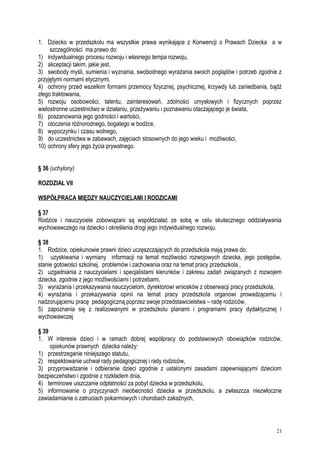 1. Dziecko w przedszkolu ma wszystkie prawa wynikające z Konwencji o Prawach Dziecka a w
szczególności ma prawo do:
1) indywidualnego procesu rozwoju i własnego tempa rozwoju,
2) akceptacji takim, jakie jest,
3) swobody myśli, sumienia i wyznania, swobodnego wyrażania swoich poglądów i potrzeb zgodnie z
przyjętymi normami etycznymi,
4) ochrony przed wszelkim formami przemocy fizycznej, psychicznej, krzywdy lub zaniedbania, bądź
złego traktowania,
5) rozwoju osobowości, talentu, zainteresowań, zdolności umysłowych i fizycznych poprzez
wielostronne uczestnictwo w działaniu, przeżywaniu i poznawaniu otaczającego je świata,
6) poszanowania jego godności i wartości,
7) otoczenia różnorodnego, bogatego w bodźce,
8) wypoczynku i czasu wolnego,
9) do uczestnictwa w zabawach, zajęciach stosownych do jego wieku i możliwości,
10) ochrony sfery jego życia prywatnego.
§ 36 (uchylony)
ROZDZIAŁ VII
WSPÓŁPRACA MIĘDZY NAUCZYCIELAMI I RODZICAMI
§ 37
Rodzice i nauczyciele zobowiązani są współdziałać ze sobą w celu skutecznego oddziaływania
wychowawczego na dziecko i określenia drogi jego indywidualnego rozwoju.
§ 38
1. Rodzice, opiekunowie prawni dzieci uczęszczających do przedszkola mają prawa do:
1) uzyskiwania i wymiany informacji na temat możliwości rozwojowych dziecka, jego postępów,
stanie gotowości szkolnej, problemów i zachowania oraz na temat pracy przedszkola ,
2) uzgadniania z nauczycielami i specjalistami kierunków i zakresu zadań związanych z rozwojem
dziecka, zgodnie z jego możliwościami i potrzebami,
3) wyrażania i przekazywania nauczycielom, dyrektorowi wniosków z obserwacji pracy przedszkola,
4) wyrażania i przekazywania opinii na temat pracy przedszkola organowi prowadzącemu i
nadzorującemu pracę pedagogiczną poprzez swoje przedstawicielstwa – radę rodziców,
5) zapoznania się z realizowanymi w przedszkolu planami i programami pracy dydaktycznej i
wychowawczej
§ 39
1. W interesie dzieci i w ramach dobrej współpracy do podstawowych obowiązków rodziców,
opiekunów prawnych dziecka należy:
1) przestrzeganie niniejszego statutu,
2) respektowanie uchwał rady pedagogicznej i rady rodziców,
3) przyprowadzanie i odbieranie dzieci zgodnie z ustalonymi zasadami zapewniającymi dzieciom
bezpieczeństwo i zgodnie z rozkładem dnia,
4) terminowe uiszczanie odpłatności za pobyt dziecka w przedszkolu,
5) informowanie o przyczynach nieobecności dziecka w przedszkolu, a zwłaszcza niezwłoczne
zawiadamianie o zatruciach pokarmowych i chorobach zakaźnych,
21
 