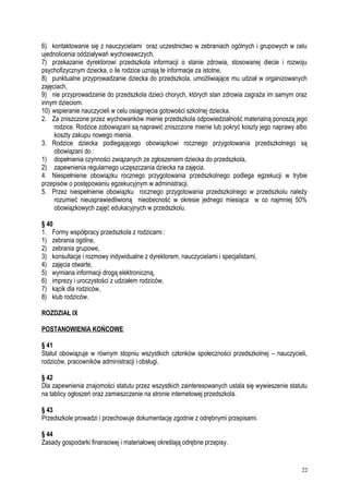 6) kontaktowanie się z nauczycielami oraz uczestnictwo w zebraniach ogólnych i grupowych w celu
ujednolicenia oddziaływań wychowawczych,
7) przekazanie dyrektorowi przedszkola informacji o stanie zdrowia, stosowanej diecie i rozwoju
psychofizycznym dziecka, o ile rodzice uznają te informacje za istotne,
8) punktualne przyprowadzanie dziecka do przedszkola, umożliwiające mu udział w organizowanych
zajęciach,
9) nie przyprowadzanie do przedszkola dzieci chorych, których stan zdrowia zagraża im samym oraz
innym dzieciom.
10) wspieranie nauczycieli w celu osiągnięcia gotowości szkolnej dziecka.
2. Za zniszczone przez wychowanków mienie przedszkola odpowiedzialność materialną ponoszą jego
rodzice. Rodzice zobowiązani są naprawić zniszczone mienie lub pokryć koszty jego naprawy albo
koszty zakupu nowego mienia.
3. Rodzice dziecka podlegającego obowiązkowi rocznego przygotowania przedszkolnego są
obowiązani do :
1) dopełnienia czynności związanych ze zgłoszeniem dziecka do przedszkola,
2) zapewnienia regularnego uczęszczania dziecka na zajęcia.
4. Niespełnienie obowiązku rocznego przygotowania przedszkolnego podlega egzekucji w trybie
przepisów o postępowaniu egzekucyjnym w administracji.
5. Przez niespełnienie obowiązku rocznego przygotowania przedszkolnego w przedszkolu należy
rozumieć nieusprawiedliwioną nieobecność w okresie jednego miesiąca w co najmniej 50%
obowiązkowych zajęć edukacyjnych w przedszkolu.
§ 40
1. Formy współpracy przedszkola z rodzicami :
1) zebrania ogólne,
2) zebrania grupowe,
3) konsultacje i rozmowy indywidualne z dyrektorem, nauczycielami i specjalistami,
4) zajęcia otwarte,
5) wymiana informacji drogą elektroniczną,
6) imprezy i uroczystości z udziałem rodziców,
7) kącik dla rodziców,
8) klub rodziców.
ROZDZIAŁ IX
POSTANOWIENIA KOŃCOWE
§ 41
Statut obowiązuje w równym stopniu wszystkich członków społeczności przedszkolnej – nauczycieli,
rodziców, pracowników administracji i obsługi.
§ 42
Dla zapewnienia znajomości statutu przez wszystkich zainteresowanych ustala się wywieszenie statutu
na tablicy ogłoszeń oraz zamieszczenie na stronie internetowej przedszkola.
§ 43
Przedszkole prowadzi i przechowuje dokumentację zgodnie z odrębnymi przepisami.
§ 44
Zasady gospodarki finansowej i materiałowej określają odrębne przepisy.
22
 