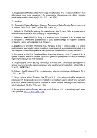 18. Rozporządzenie Ministra Edukacji Narodowej z dnia 21 grudnia 2012 r. w sprawie kryteriów i trybu
dokonywania oceny pracy nauczyciela, trybu postępowania odwoławczego oraz składu i sposobu
powoływania zespołu oceniającego (Dz. U. z 2012 r., poz. 1538).
19. skreślono
20. Konwencja o Prawach Dziecka przyjęta przez Zgromadzenie Ogólne Narodów Zjednoczonych dnia
20 listopada 1989r. (Dz.U. z dnia 23 grudnia 1991r. z późn.zm. ).
21. Uchwała Nr 270/III/00 Rady Gminy Warszawa-Bielany z dnia 10 marca 2000r. w sprawie nadania
imienia Przedszkolu nr 240 w Warszawie przy ul. Marymonckiej 34
22. Uchwała nr LXXXIV/2166/2014 Rady m.st. Warszawy z dnia 26 czerwca 2014 r. w sprawie opłat
za korzystanie z wychowania przedszkolnego i czasu przeznaczonego na bezpłatne nauczanie,
wychowanie i opiekę w przedszkolach m.st. Warszawy.
23.Zarządzenie nr 2048/2008 Prezydenta m.st. Warszawy z dnia 11 września 2008 r. w sprawie
zaakceptowania warunków korzystania ze stołówek zorganizowanych w przedszkolach i szkołach m.st.
Warszawy oraz upoważnienia dyrektorów szkół i przedszkoli do zwalniania z opłat za posiłki ze zm
24. Zarządzenie nr 6244/2014 Prezydenta Miasta Stołecznego Warszawy z dnia 27 czerwca 2014 r. w
sprawie określenia zaleceń w zakresie organizacji żywienia w przedszkolach i szkołach dla których
organem prowadzącym jest m.st. Warszawa.
25. Rozporządzenie Ministra Edukacji Narodowej z 25 marca 2014 r. zmieniające rozporządzenie w
sprawie warunków i sposobu organizowania nauki religii w publicznych przedszkolach i szkołach (Dz. U.
2014.478 z 14.04.2014 r.).
26. Ustawa z dnia 28 listopada 2014 r. o zmianie ustawy o bezpieczeństwie żywności i żywienia (Dz.U.
z 2015 r., poz. 35).
27. Rozporządzenie Ministra Zdrowia z dnia 26 lipca 2016 r. w sprawie grup środków spożywczych
przeznaczonych do sprzedaży dzieciom i młodzieży w jednostkach systemu oświaty oraz wymagań,
jakie muszą spełniać środki spożywcze stosowane w ramach żywienia zbiorowego dzieci i młodzieży
w tych jednostkach (Dz. U. z 2016r., poz. 1154)
28.Rozporządzenie Ministra Edukacji Narodowej z dnia 6 sierpnia 2015 r. w sprawie wymagań wobec
szkół i placówek (Dz. U. z 2015 r. poz. 1214).
3
 
