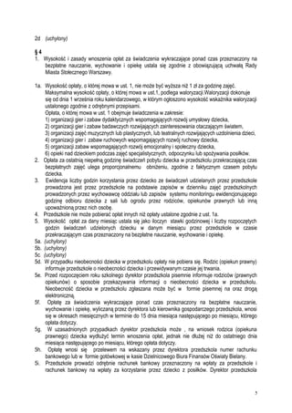 2d (uchylony)
§ 4
1. Wysokość i zasady wnoszenia opłat za świadczenia wykraczające ponad czas przeznaczony na
bezpłatne nauczanie, wychowanie i opiekę ustala się zgodnie z obowiązującą uchwałą Rady
Miasta Stołecznego Warszawy.
1a. Wysokość opłaty, o której mowa w ust. 1, nie może być wyższa niż 1 zł za godzinę zajęć.
Maksymalna wysokość opłaty, o której mowa w ust.1, podlega waloryzacji.Waloryzacji dokonuje
się od dnia 1 września roku kalendarzowego, w którym ogłoszono wysokość wskaźnika waloryzacji
ustalonego zgodnie z odrębnymi przepisami.
Opłata, o której mowa w ust. 1 obejmuje świadczenia w zakresie:
1) organizacji gier i zabaw dydaktycznych wspomagających rozwój umysłowy dziecka,
2) organizacji gier i zabaw badawczych rozwijających zainteresowania otaczającym światem,
3) organizacji zajęć muzycznych lub plastycznych, lub teatralnych rozwijających uzdolnienia dzieci,
4) organizacji gier i zabaw ruchowych wspomagających rozwój ruchowy dziecka,
5) organizacji zabaw wspomagających rozwój emocjonalny i społeczny dziecka,
6) opieki nad dzieckiem podczas zajęć specjalistycznych, odpoczynku lub spożywania posiłków.
2. Opłata za ostatnią niepełną godzinę świadczeń pobytu dziecka w przedszkolu przekraczającą czas
bezpłatnych zajęć ulega proporcjonalnemu obniżeniu, zgodnie z faktycznym czasem pobytu
dziecka.
3. Ewidencja liczby godzin korzystania przez dziecko ze świadczeń udzielanych przez przedszkole
prowadzona jest przez przedszkole na podstawie zapisów w dzienniku zajęć przedszkolnych
prowadzonych przez wychowawcę oddziału lub zapisów systemu monitoringu ewidencjonującego
godzinę odbioru dziecka z sali lub ogrodu przez rodziców, opiekunów prawnych lub inną
upoważnioną przez nich osobę.
4. Przedszkole nie może pobierać opłat innych niż opłaty ustalone zgodnie z ust. 1a.
5. Wysokość opłat za dany miesiąc ustala się jako iloczyn stawki godzinowej i liczby rozpoczętych
godzin świadczeń udzielonych dziecku w danym miesiącu przez przedszkole w czasie
przekraczającym czas przeznaczony na bezpłatne nauczanie, wychowanie i opiekę.
5a. (uchylony)
5b. (uchylony)
5c. (uchylony)
5d. W przypadku nieobecności dziecka w przedszkolu opłaty nie pobiera się. Rodzic (opiekun prawny)
informuje przedszkole o nieobecności dziecka i przewidywanym czasie jej trwania.
5e. Przed rozpoczęciem roku szkolnego dyrektor przedszkola pisemnie informuje rodziców (prawnych
opiekunów) o sposobie przekazywania informacji o nieobecności dziecka w przedszkolu.
Nieobecność dziecka w przedszkolu zgłaszana może być w formie pisemnej na oraz drogą
elektroniczną.
5f. Opłatę za świadczenia wykraczające ponad czas przeznaczony na bezpłatne nauczanie,
wychowanie i opiekę, wyliczaną przez dyrektora lub kierownika gospodarczego przedszkola, wnosi
się w okresach miesięcznych w terminie do 15 dnia miesiąca następującego po miesiącu, którego
opłata dotyczy.
5g. W uzasadnionych przypadkach dyrektor przedszkola może , na wniosek rodzica (opiekuna
prawnego) dziecka wydłużyć termin wnoszenia opłat, jednak nie dłużej niż do ostatniego dnia
miesiąca następującego po miesiącu, którego opłata dotyczy.
5h. Opłatę wnosi się przelewem na wskazany przez dyrektora przedszkola numer rachunku
bankowego lub w formie gotówkowej w kasie Dzielnicowego Biura Finansów Oświaty Bielany.
5i. Przedszkole prowadzi odrębnie rachunek bankowy przeznaczony na wpłaty za przedszkole i
rachunek bankowy na wpłaty za korzystanie przez dziecko z posiłków. Dyrektor przedszkola
5
 
