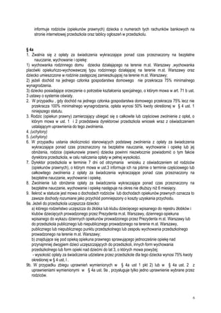 informuje rodziców (opiekunów prawnych) dziecka o numerach tych rachunków bankowych na
stronie internetowej przedszkola oraz tablicy ogłoszeń w przedszkolu.
§ 4a
1. Zwalnia się z opłaty za świadczenia wykraczające ponad czas przeznaczony na bezpłatne
nauczanie, wychowanie i opiekę:
1) wychowanka rodzinnego domu dziecka działającego na terenie m.st. Warszawy ,wychowanka
placówki opiekuńczo-wychowawczej typu rodzinnego działającej na terenie m.st. Warszawy oraz
dziecko umieszczone w rodzinie zastępczej zamieszkującej na terenie m.st. Warszawy;
2) jeżeli dochód na jednego członka gospodarstwa domowego nie przekracza 75% minimalnego
wynagrodzenia.
3) dziecko posiadające orzeczenie o potrzebie kształcenia specjalnego, o którym mowa w art. 71 b ust.
3 ustawy o systemie oświaty.
2. W przypadku , gdy dochód na jednego członka gospodarstwa domowego przekracza 75% lecz nie
przekracza 100% minimalnego wynagrodzenia, opłata wynosi 50% kwoty określonej w § 4 ust. 1
niniejszego statutu.
3. Rodzic (opiekun prawny) zamierzający ubiegać się o całkowite lub częściowe zwolnienie z opłat, o
którym mowa w ust. 1 i 2 przedstawia dyrektorowi przedszkola wniosek wraz z oświadczeniem
ustalającym uprawnienia do tego zwolnienia.
4. (uchylony)
5. (uchylony)
6. W przypadku ustania okoliczności stanowiących podstawę zwolnienia z opłaty za świadczenia
wykraczające ponad czas przeznaczony na bezpłatne nauczanie, wychowanie i opiekę lub jej
obniżenia, rodzice (opiekunowie prawni) dziecka powinni niezwłocznie powiadomić o tym fakcie
dyrektora przedszkola, w celu naliczenia opłaty w pełnej wysokości.
7. Dyrektor przedszkola w terminie 7 dni od otrzymania wniosku z oświadczeniem od rodziców
(opiekunów prawnych), o którym mowa w ust.3 informuje ich na piśmie o terminie częściowego lub
całkowitego zwolnienia z opłaty za świadczenia wykraczające ponad czas przeznaczony na
bezpłatne nauczanie, wychowanie i opiekę.
8. Zwolnienie lub obniżenie opłaty za świadczenia wykraczające ponad czas przeznaczony na
bezpłatne nauczanie, wychowanie i opiekę następuje na okres nie dłuższy niż 6 miesięcy.
9. Ilekroć w statucie jest mowa o dochodach rodziców lub dochodach opiekunów prawnych oznacza to
zawsze dochody rozumiane jako przychód pomniejszony o koszty uzyskania przychodu.
9a. Jeżeli do przedszkola uczęszcza dziecko:
a) którego rodzeństwo uczęszcza do żłobka lub klubu dziecięcego wpisanego do rejestru żłobków i
klubów dziecięcych prowadzonego przez Prezydenta m.st. Warszawy, dziennego opiekuna
wpisanego do wykazu dziennych opiekunów prowadzonego przez Prezydenta m.st. Warszawy lub
do przedszkola publicznego lub niepublicznego prowadzonego na terenie m.st. Warszawy,
publicznego lub niepublicznego punktu przedszkolnego lub zespołu wychowania przedszkolnego
prowadzonego na terenie m.st. Warszawy;
b) znajdujące się pod opieką opiekuna prawnego sprawującego jednocześnie opiekę nad
przynajmniej dwojgiem dzieci uczęszczających do przedszkoli, innych form wychowania
przedszkolnego lub form opieki nad dziećmi do lat 3, o których mowa powyżej;
- wysokość opłaty za świadczenia udzielane przez przedszkole dla tego dziecka wynosi 75% kwoty
określonej w § 4 ust, l .
9b. W przypadku zbiegu uprawnień wymienionych w § 4a ust 1 pkt 2) lub w § 4a ust. 2 z
uprawnieniami wymienionymi w § 4a ust. 9a , przysługuje tylko jedno uprawnienie wybrane przez
rodziców.
6
 