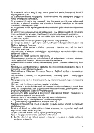 2) sprawowanie nadzoru pedagogicznego poprzez prowadzenie ewaluacji wewnętrznej, kontroli i
wspomaganie nauczycieli.
3) przewodniczenie radzie pedagogicznej i realizowanie uchwał rady pedagogicznej podjętych w
ramach ich kompetencji stanowiących,
4) gromadzenie informacji o pracy nauczycieli w celu dokonywania oceny ich pracy, według zasad
określonych w odrębnych przepisach oraz gromadzenie informacji niezbędnych do planowania
doskonalenia zawodowego nauczycieli,
5) przygotowanie arkusza organizacji przedszkola i przedstawienie go do zatwierdzenia odpowiednim
organom ,
6) wstrzymywanie wykonania uchwał rady pedagogicznej i rady rodziców niezgodnych z przepisami
prawa i powiadamianie o tym organu prowadzącego i organu sprawującego nadzór pedagogiczny,
7) planowanie i odpowiedzialność za realizowanie planu finansowego przedszkola zgodnie z
odpowiednimi przepisami ,
8) organizowanie administracyjnej, finansowej i gospodarczej obsługi przedszkola,
9) współpraca z rodzicami , organem prowadzącym , instytucjami nadzorującymi i kontrolującymi oraz
Akademią Wychowania Fizycznego,
10) kierowanie polityką kadrową przedszkola, zatrudnianie i zwalnianie nauczycieli oraz innych
pracowników przedszkola,
11) branie udziału w komisjach kwalifikacyjnych i egzaminacyjnych przy ustalaniu stopnia awansu
zawodowego nauczycieli,
12) przyznawanie nagród, udzielanie kar pracownikom ,
13) występowanie z wnioskami, po zasięgnięciu opinii rady pedagogicznej, w sprawach odznaczeń,
nagród, wyróżnień dla nauczycieli i pozostałych pracowników przedszkola,
14) zapewnienie pracownikom właściwych warunków pracy zgodnie z przepisami kodeksu pracy , bhp i
p.poż,
15) koordynacja współdziałania organów przedszkola, zapewnienie im swobodnego działania zgodnie z
prawem oraz wymiany informacji między nimi,
16) administrowanie Zakładowym Funduszem Świadczeń Socjalnych zgodnie z obowiązującym
regulaminem,
17) prowadzenie dokumentacji kancelaryjno-archiwalnej i finansowej zgodnie z obowiązującymi
przepisami,
18) występowanie z urzędu w obronie nauczyciela, gdy przyznane nauczycielowi uprawnienia zostaną
naruszone,
19) dopuszczanie do użytku programów wychowania przedszkolnego ,
19a) ustalanie na wniosek Rady Pedagogicznej ramowego rozkładu dnia dla każdego oddziału, który
określa dla każdego oddziału: czas przyprowadzania oraz odbierania dzieci, godziny posiłków, czas
przeznaczony na bezpłatne nauczanie, wychowanie i opiekę,
20) wykonywanie zadań związanych z zapewnieniem bezpieczeństwa dzieciom i nauczycielom w
czasie zajęć organizowanych przez przedszkole,
21) współdziałanie ze szkołami wyższymi w organizacji praktyk pedagogicznych,
22) wykonywanie innych zadań wynikających z przepisów szczególnych.
4. Dyrektor organizuje zajęcia dodatkowe , do których zalicza się:
1) zajęcia z języka nowożytnego innego niż język obcy nowożytny nauczany w ramach obowiązkowych
zajęć edukacyjnych;
2) zajęcia, dla których nie została ustalona podstawa programowa, lecz program tych zajęć został
włączony do szkolnego zestawu programów;
3)zajęcia prowadzone w ramach pomocy psychologiczno-pedagogicznej;
4)zajęcia rozwijające zainteresowania i uzdolnienia wychowanków.
5. Dyrektor odpowiada za realizację zaleceń wynikających z orzeczenia o potrzebie kształcenia
specjalnego wychowanka.
9
 